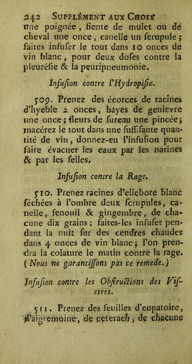 tîne poignée , fiente de mulet ou de cheval une once, canelle un fcrupule ; faites infufer le tout dans 10 onces de vin blanc , pour deux dofes contre la pleuréfie & la peuripneumonie. Infujîon contre VHyiropijie. yop. Prenez des écorces de racines d’hyebïe z onces, bayes de genievre une once; fleurs de fureau une pincée; macérez le tout dans une fliflifante quan- tité de vin, donnez-en Pinfufion pour faire évacuer les eaux par les narines 8c par les Telles, Infujîon contre la Rage, y 10. Prenez racines d’ellebore blanc féchées à l’ombre deux fcrupules, ca- nellefenouil & gingembre, de cha- cune dix grains ; faites-les infufer pen- dant la nuit fur des cendres chaudes dans 4 onces de vin blanc; l’on pren- dra la colature le matin contre la rage. ( Nous ne garantirons pas ce remede. ) Infujîon contre les Obfiruclions des Vif- ceres. 511. Prenez des feuilles d’eupatoire, jà’aigretTioine, de ceteracl?, de chacune