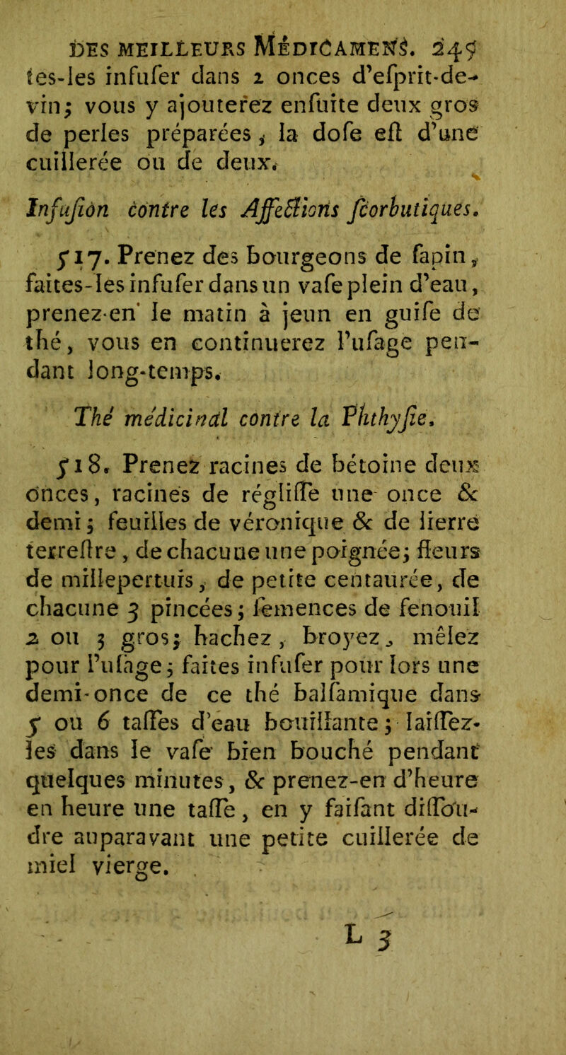 tes-les infufer dans i onces d’efprit-de- vinj vous y ajouterez enlüite deux gros de perles préparées * la dofe eft d’une cuillerée ou de deux. Infujîàn contre les AjfeStioris fcorbutiques. S17. Prenez des bourgeons de fapin, faites-Ies infufer dansun vafeplein d’eau, prenezen' le matin à jeun en guife de thé, vous en continuerez l’ufage pen- dant long-temps. Thé médicinal contre la Phthyjîe, y 18. Prenez racines de bétoine deux onces, racines de réglifte une once 8c demi ; feuilles de véronique & de lierre terrefîre, de chacune une poignée; fleurs de millepertuis, de petite centaurée, de chacune 3 pincées ; femences de fenouil 2 ou 3 gros; hachez, broyez., mêlez pour l’ufhge ; faites infufer pour lors une demi-once de ce thé balfamique dans y ou 6 talFes d’eau bouillante ; 1 aidez- les dans le vafe bien bouché pendant quelques minutes , 8c prenez-en d’heure en heure une tafle, en y faifant diflo'u- dre auparavant une petite cuillerée de miel vierge.