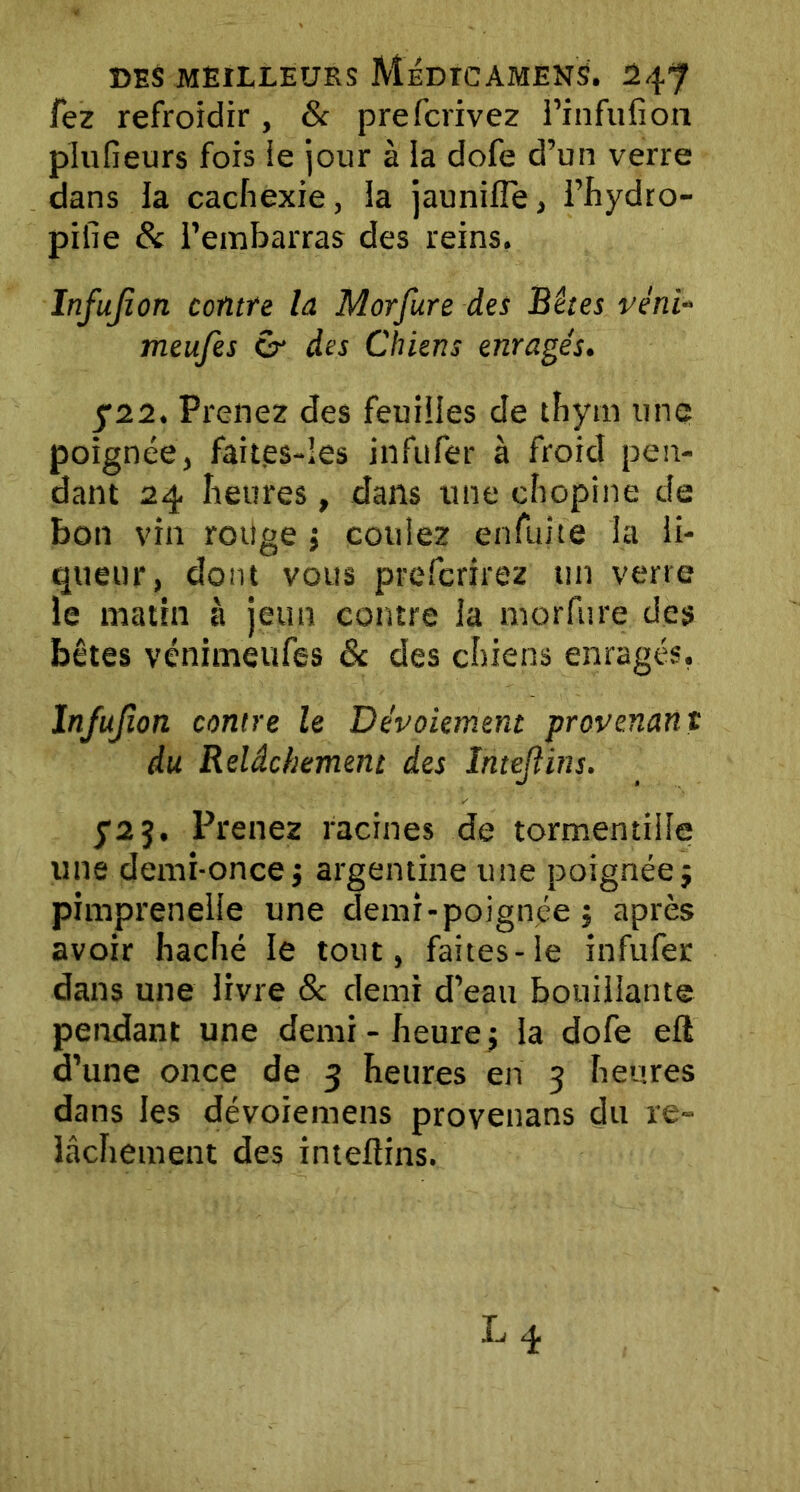 fez refroidir, & prefcrivez l’infufion plufieurs fois ie jour à la dofe d’un verre dans la cachexie, la jaunifle, l’hydro- pifie 8c l’embarras des reins. Infujion contre la Morfure des Bêtes véni« meufes cr des Chiens enragés. 722. Prenez des feuilles de thym une poignée, faites-Ies infufer à froid pen- dant 24 Iieures, dans une chopine de bon vin rotige ; coulez enfuite la li- queur, dont vous prefcrirez un verre le matin à jeun contre la morfure des bêtes vénimeufes 6c des chiens enragés, Infujion contre le Dévoiement provenant du Relâchement des Intejîins. y2 5. Prenez racines de tormendlie une demi-once j argentine une poignée $ pimprenelle une demi-poignée, après avoir haché le tout, faites-le infufer dans une livre & demi d’eau bouillante pendant une demi - heurej la dofe eft d’une once de 3 heures en 3 heures dans les dévoiemens provenans du re- lâchement des inteüins.