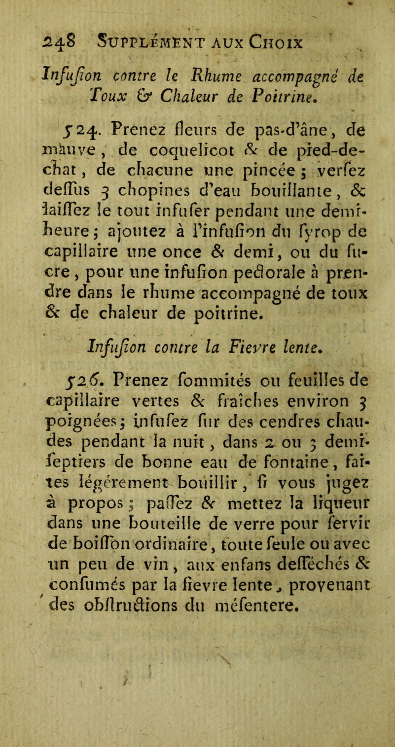 Infujïon contre le Rhume accompagné de Toux &■ Chaleur de Poitrine. S24. Prenez fleurs de pas-d’âne, de mauve , de coquelicot & de pied-de- chat, de chacune une pincée ; verfez delîus 3 chopines d’eau bouillante, & îaiflez le tout infufer pendant une demr- heure; ajoutez à l’infufion du fyrop de capillaire une once & demi, ou du lu- cre , pour une infufion pedorale à pren- dre dans le rhume accompagné de toux & de chaleur de poitrine. Infujïon contre la Fievre lente. 526. Prenez fommités ou feuilles de capillaire vertes & fraîches environ 3 poignées ; infufez fur des cendres chau- des pendant la nuit, dans 2 ou 3 demi- feptiers de bonne eau de fontaine, fai- tes légèrement bouillir, fi vous jugez à propos 3 paflez & mettez la liqueur dans une bouteille de verre pour fervir de boiflbn ordinaire, toute feule ou avec un peu de vin, aux enfans delïechés 8c confumés par la fievre lenteprovenant ’ des obflruétions du méfentere.