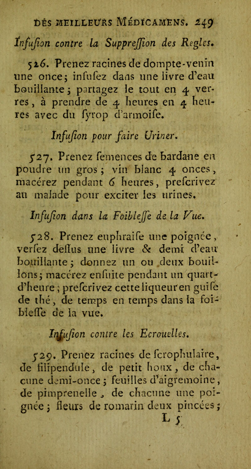 t)ÉS JIEILLEÜRS MeDÏCAMENS. 1$$ ïnfujion contre, la Supprejfîon des Réglés. 516. Prenez racines cle dompte-venin une once; infufez dans une livre d’eau bouillante ; partagez le tout en 4 ver- res , à prendre de 4 heures en 4 heu- res avec du fyrop d’armoife. ïnfujion pour faire Uriner. $2-j. Prenez femences de bardane en poudre un gros ; vin blanc 4 onces, macérez pendant 6 heures, prefcrivez an malade pour exciter les urines. ïnfujion dans la Foiblejfe de là Vue. 5*28. Prenez euphraife une poignée, verfez delïus une livre 8e demi d’eau bouillante ; donnez un ou .deux bouil- lons; macérez enfuite pendant un quart'- d’heure ; prefcrivez cette liqueur en guife de thé, de temps en temps dans la foi- bieiïe de la vue. Iitfujîcn contre les Ecrouelles. $2$. Prenez racines de fcrophulaire, de filipendule, de petit houx, de cha- cune demi-once ; feuilles d’aigremoine, de pimprenelle de chacune une poi- gnée ; fleurs de romarin deux pincées ;