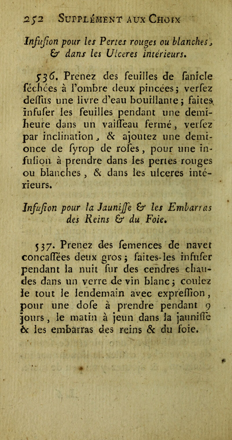 Infujion pour les Pertes rouges ou blanches j Sr dans les Ulcérés intérieurs. 736. Prenez des feuilles de fanicle féchées à l’ombre deux pincées; verfez deffus une livre d’eau bouillante; faites, ïnfufer les feuilles pendant une demi- îieure dans un vailïeau fermé, verfez par inclination 8c ajoutez une demi- once de fyrop de rofes, pour une in- fulion à prendre dans les pertes rouges ou blanches, 8c dans les ulcérés inté- rieurs. Infujion pour la JauniJJ'e & les Embarras des Reins & du Foie. 537. Prenez des femences de navet concaffées deux gros; faites-les infufer pendant la nuit fur des cendres chau- des dans un verre de vin blanc; coulez ie tout le lendemain avec expreffion, pour une dofe à prendre pendant 9 jours, le matin à jeun dans la jaunifie èc les embarras des reins & du foie.