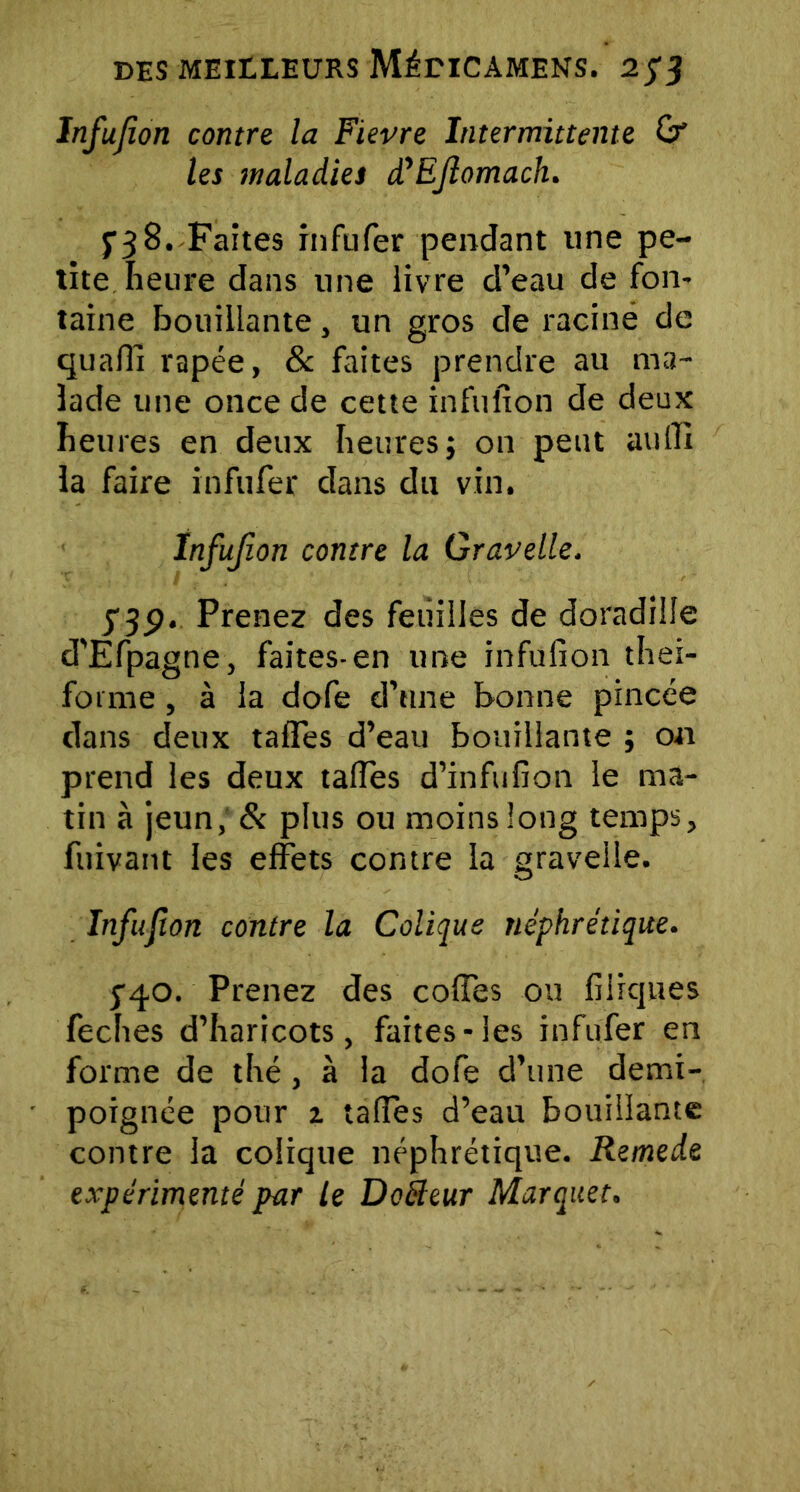 Infujion contre la Fievre Intermittente Or les maladies à'EJlomach. $•38. Faites infufer pendant line pe- tite heure dans une livre d’eau de fon- taine bouillante, un gros de racine de quarti râpée, & faites prendre au ma- lade une once de cette infuiton de deux heures en deux heuresj on peut aufll la faire infufer dans du vin. Infujion contre la Gravelle. 139. Prenez des feuilles de doradille d'Efpagne, faites-en une infulîon thei- fornie, à la dofe d’une bonne pincée dans deux tartes d’eau bouillante ; on prend les deux tartes d’infufion le ma- tin à jeun, St plus ou moins long temps, fuivant les effets contre la gravelle. Infujion contre la Colique néphrétique. j40. Prenez des cortes ou filiques feches d’haricots, faites-les infufer en forme de thé, à la dofe d’une demi- poignée pour z tartes d’eau bouillante contre la colique néphrétique. Remede expérimenté par le Dofteur Marquet.