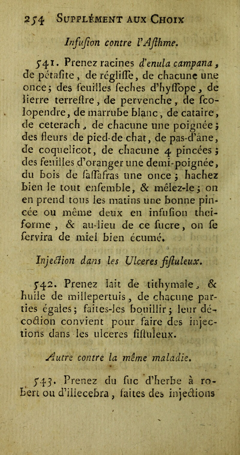 Infufion contre VAJlhme. 541. Prenez racines d'enula campana f de pétafite , de réglilîe, de chacune une once; des feuilles feches d’hyflbpe., de lierre terreftre, de pervenche, de fco- lopendre, de marrube blanc, de cataire, de ceterachj de chacune une poignée; des fleurs de pied-de chat, de pas-d’âne, de coquelicot, de chacune 4 pincées ; des feuilles d’oranger une demi-poignée, du bois de faflafras une once ; hachez bien le tout enfemble, & mêlez-Ie; on en prend tous les matins une bonne pin- cée ou même deux en infufion thei- forme , & au-lieu de ce fucre, on fe fervira de miel bien écume. Injeéîion dans les Ulcérés jtjluleux. 542. Prenez lait de tithymale, 8c huile de millepertuis, de chacune par- ties égales; faites-les bouillir; leur dé- codion convient pour faire des injec- tions dans les ulcérés fiftuleux. Autre contre la même maladie. 543. Prenez du fuc d’herbe à ro- bert ou d’iliecebra , laites des injections
