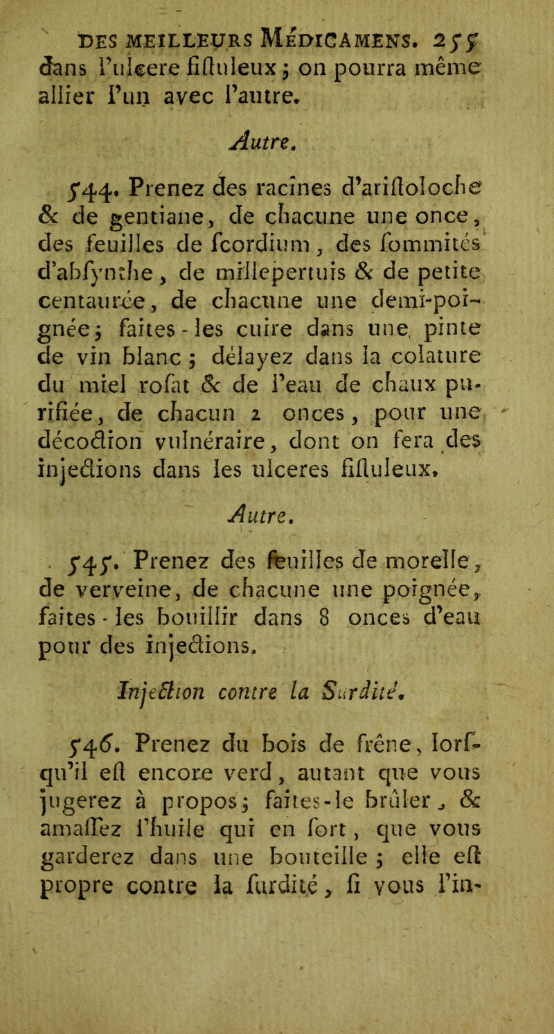 dans i’uleere fiftuleux ; on pourra même allier i’un avec l’autre. Autre. 5'44. Prenez des racines d’arifioloche 8c de gentiane, de chacune une once, des feuilles de fcordium , des fommitcs d’abfynthe, de millepertuis & de petite centaurée, de chacune une demi-poi- gnée; faites - les cuire dans une, pinte de vin blanc ; délayez dans la colature du miel rofat & de l’eau de chaux pu- rifiée, de chacun i onces, pour une décodion vulnéraire, dont on fera des injedions dans les ulcérés fifluleux. Autre. . y'45'. Prenez des feuilles de morelle, de verveine, de chacune une poignée,, faites - les bouillir dans 8 onces d’eau pour des injedions. InjeSHon contre la Surdité. 5*45. Prenez du bois de frêne, Iorf- qu’il efi encore verd, autant que vous jugerez à propos; faîtes - le brûler& amaffez l’huile qui en fort, que vous garderez dans une bouteille ; elle efi propre contre la furdité, fi vous l’in-
