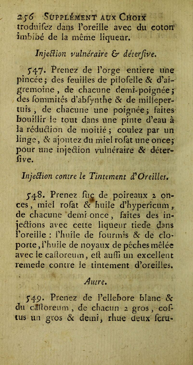 troduifez dans l’oreille avec du coton' imbibé de la même liqueur. Injeftioti vulnéraire G- déterjïve. 547'. Prenez de l’orge entière une pincée ; des feuilles de piiofelle & d’ai- gremoine , de chacune demi-poignée j des fommités d’abfynthe 8c de milleper- tuis , de chacune une poignée; faites bouillir le tout dans une pinte d’eau à la réduction de moitié ; coulez par un linge, 8c ajoutez du miel rofat une once; pour une injeCtion vulnéraire & déter- fîve. lnjettion contre le Tintement T Oreilles. fq-8. Prenez fîtc de poireaux i on- ces , miel rofat 8c huile d’hypericum, de chacune demi once, faites des in- jections avec cette liqueur tiedé dans l’oreille : l’huile de fourmis & de clo- porte, l’huile de noyaux de pêches mêlée avec le cafloreum, elt auffi un excellent remede contre le tintement d’oreilles. éhure. yq.p. Prenez de l’ellebore blanc & du cîfloreum, de chacun 2 gros, cof- tus un gros 8c demi, rhue deux fcru-