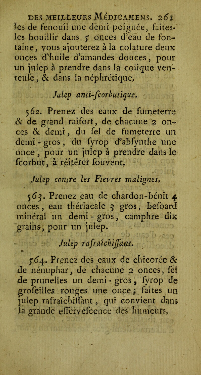 les de fenouil une demi poignée, faites- les bouillir dans y onces d’eau de fon- taine, vous ajouterez à la coiature deux onces d’huile d’amandes douces, pour un julep à prendre dans la colique ven- teufe , & dans la néphrétique, Julep anti-fcorbutique. 562. Prenez des eaux de fumeterre & de grand raifort, de chacune 2 on- ces & deini j du fel de fumeterre un demi-gros, du fyrop d’abfynthe une once, pour un julep à prendre dans le fcorbut, à réitérer fou vent, Julep contre les Fievres malignes, 5 53. Prenez eau de chardon-bénit 4 onces, eau thériaeale 3 gros, befoard minéral un demi - gros, camphre dix 'grains-; pour un julep. Julep rafraîchiJJ'ant. y<54, Prenez des eaux de chicorée & de nénuphar, de chacune 2 onces, fel de prunelles un demi-gros, fyrop de grofeilles rouges une once ; faites un julep rafraîchi liant , qui convient dans la grande effervefcence des humeurs,