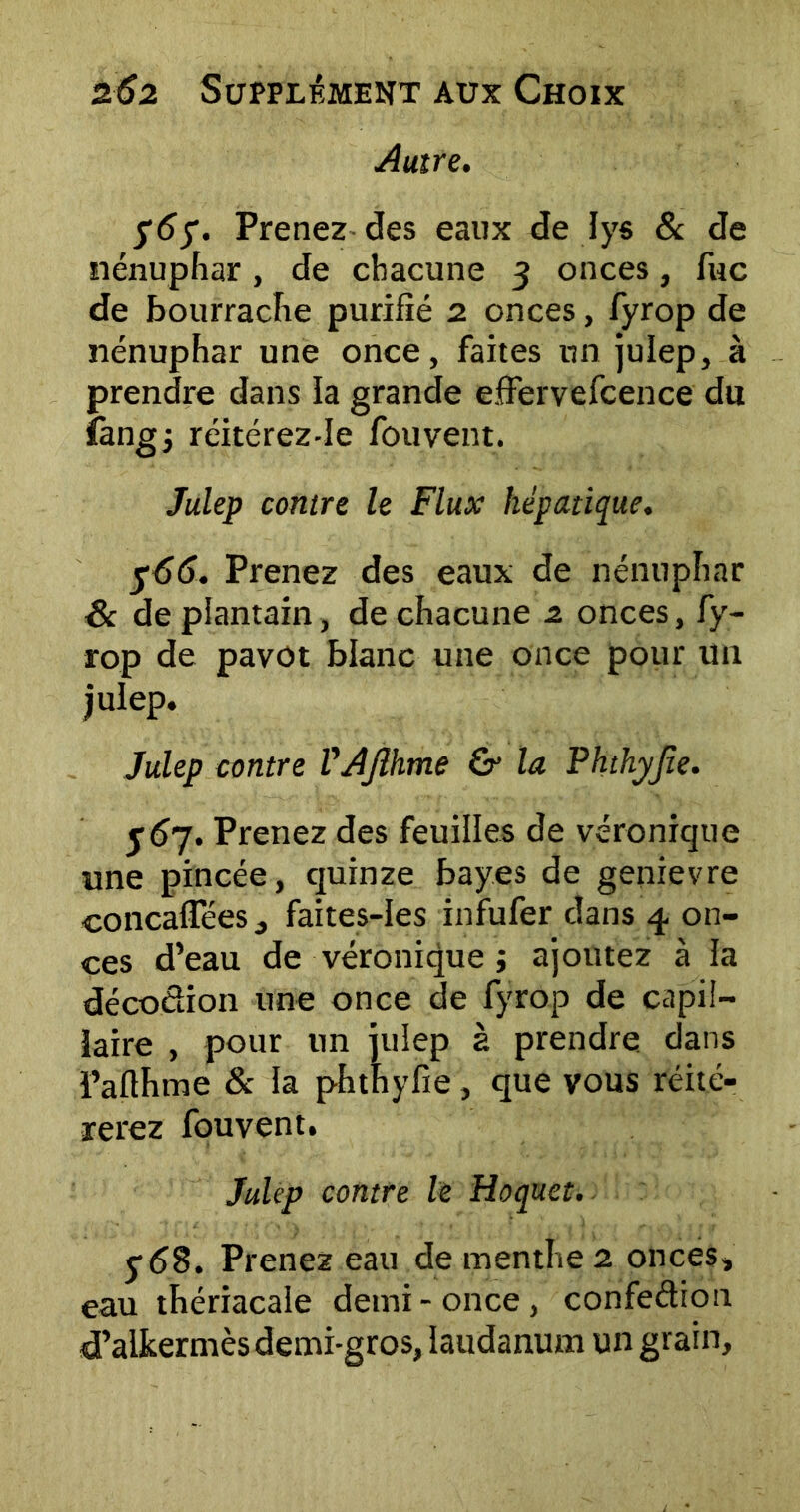 Autre. $67. Prenez des eaux de lys & de nénuphar, de chacune 3 onces, lue de bourrache purifié 2 onces, fyrop de nénuphar une once, faites un julep, à prendre dans la grande effervefcence du fangj réitérez-Ie fouvent. Julep contre le Flux hépatique. 766. Prenez des eaux de nénuphar & de plantain, de chacune 2. onces, fy- rop de pavot blanc une once pour lin julep. Julep contre VAJlhme & la Phthyjie. $67. Prenez des feuilles de véronique une pincée, quinze bayes de genievre concafiees, faites-Ies infufer dans 4 on- ces d’eau de véronique ; ajoutez à la décodion une once de fyrop de capil- laire , pour un julep à prendre dans Pafihme & la phthyfie, que vous réité- rerez fouvent. Julep contre le Hoquet. ydB. Prenez eau de menthe 2 onces, eau thériacale demi-once, confedion d’alkermès demi-gros, laudanum un grain.