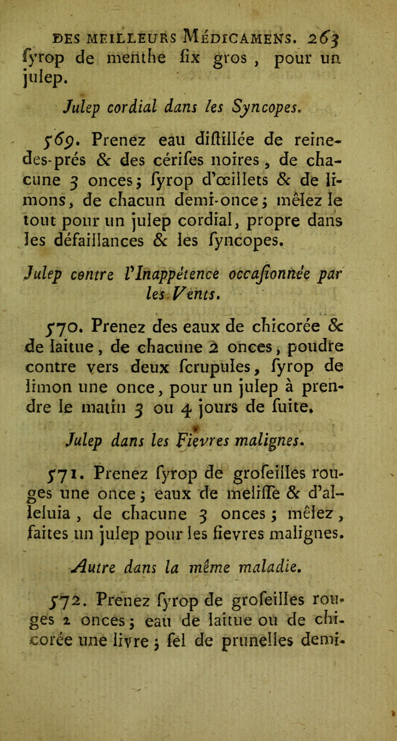 fyrop de menthe lix gros , pour un julep. Julep cordial dans les Syncopes. 569. Prenez eau diftillée de reine- des-prés & des cérifes noires, de cha- cune 3 onces j fyrop d’œillets 8c de li- mons, de chacun demi-once j mêlez le tout pour un julep cordial, propre dans les défaillances 8c les fyncopes. Julep centre Vlnappétence occajîonnée par les Vents. yyo. Prenez des eaux de chicorée 8c de laitue, de chacune 2 onces, poudre contre vers deux fcrupules, fyrop de limon une once, pour un julep à pren- dre le matin 3 ou 4 jours de fuite. Julep dans les Fièvres malignes. 571. Prenez fyrop de grofeilles rou- ges une once ; eaux de meliffe 8c d’al- leluia , de chacune 3 onces ; mêlez, faites un julep pour les fievres malignes. Autre dans la même maladie. JJ2. Prenez fyrop de grofeilles rou- ges 1 onces j eau de laitue ou de chi- corée une livre j fel de prunelles demi-