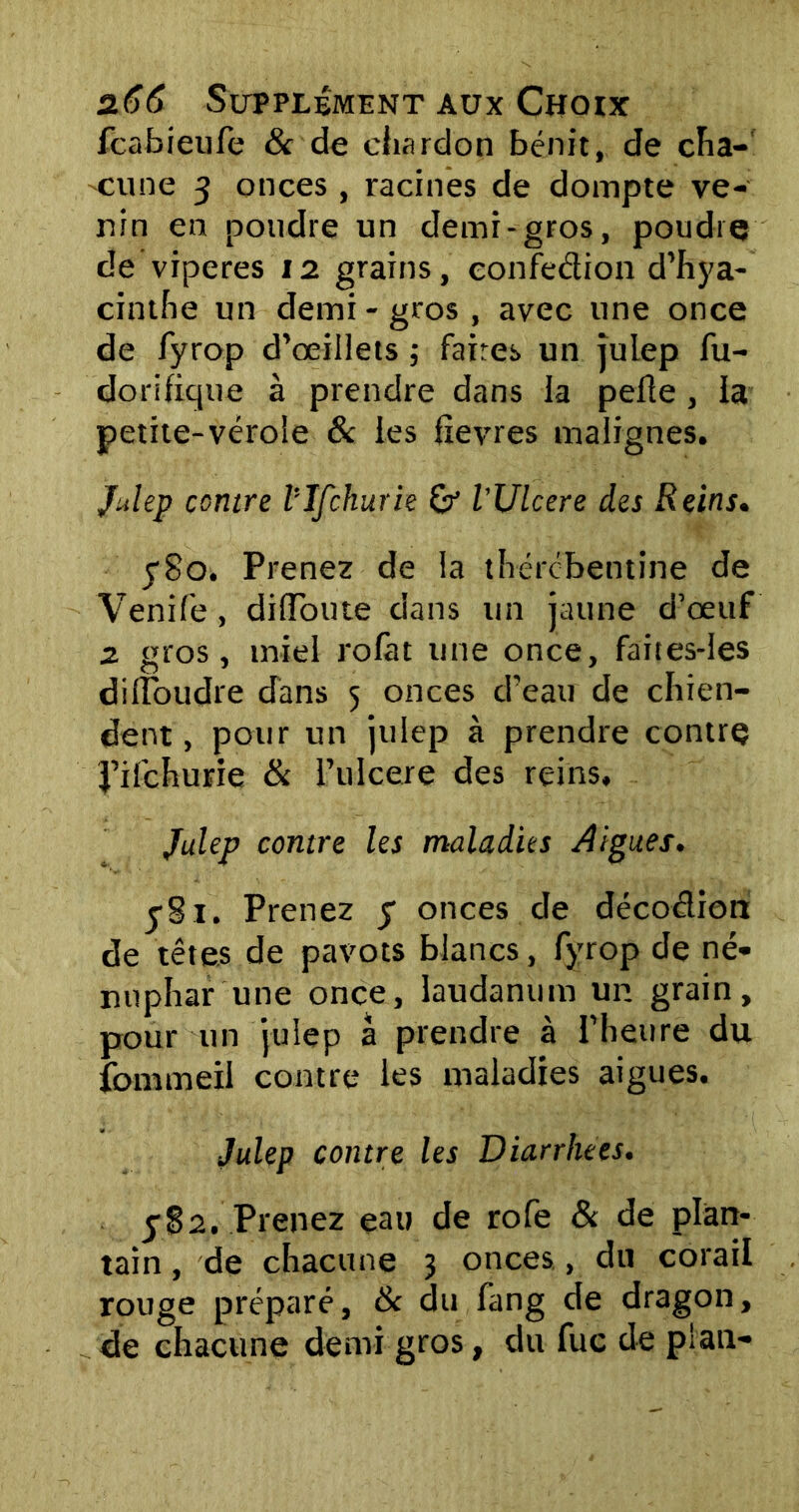 fcabieufe & de chardon bénit, de cha- -cune y onces , racines de dompte ve- nin en poudre un demi-gros, poudre de viperes 12 grains, eonfedion d’hya- cinthe un demi - gros , avec une once de fyrop d’œillets ; faites un julep fu- dorifique à prendre dans la pelle , la petite-vérole 8c les fxevres malignes. Julep contre ïlfchurie & l’Ulcere des Reins. y8o. Prenez de la thércbentine de Venife, dilToute dans un jaune d’œuf z gros, miel rolàt une once, faites-les dilïoudre dans 5 onces d’eau de chien- dent, pour un julep à prendre contre J’ifchurie & l’ulcere des reins, Julep contre les maladies Aigues. ySi. Prenez y onces de décodion de têtes de pavots blancs, fyrop de né- nuphar une once, laudanum un grain, pour un julep à prendre à l’heure du fommeil contre les maladies aigues. Julep contre les Diarrhées. 582. Prenez eau de rofe & de plan- tain, de chacune 3 onces., du corail rouge préparé, 8c du fang de dragon, de chacune demi gros, du fuc de plan-