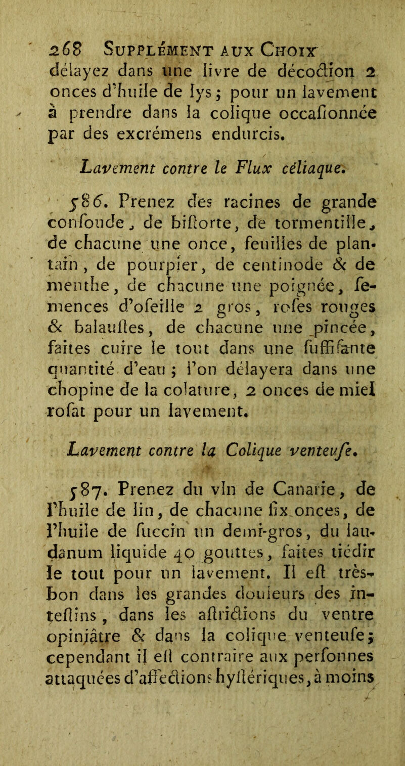 délayez dans une livre de décodion 2 onces d’huile de lys ; pour un lavement à prendre dans la colique occafionnée par des excrëmens endurcis. Lavement contre le Flux céliaque. j86. Prenez des racines de grande confondede biltorte, de tormentille, de chacune une once, feuilles de plan- tain , de pourpier, de centinode & de menthe, de chacune une poignée, fe- mences d’ofeille 2 gros, rofes rouges & balanites, de chacune une pincée, faites cuire le tout dans une fuffifante quantité d’eau j l’on délayera dans une chopine de la colature, 2 onces de miel rofat pour un lavement. Lavement contre la Colique venteufe. 587. Prenez du vin de Canarie, de l’huile de lin, de chacune iix onces, de l’huile de fuccin un demi-gros, du lau- danum liquide 40 gouttes, faites tiédir le tout pour un lavement. Il eft très- bon dans les grandes douleurs des in- teflins, dans les aftridions du ventre opiniâtre 8c dans la colique venteufe j cependant il ell contraire aux perfonnes attaquées d’affe&ions hyilériques, à moins