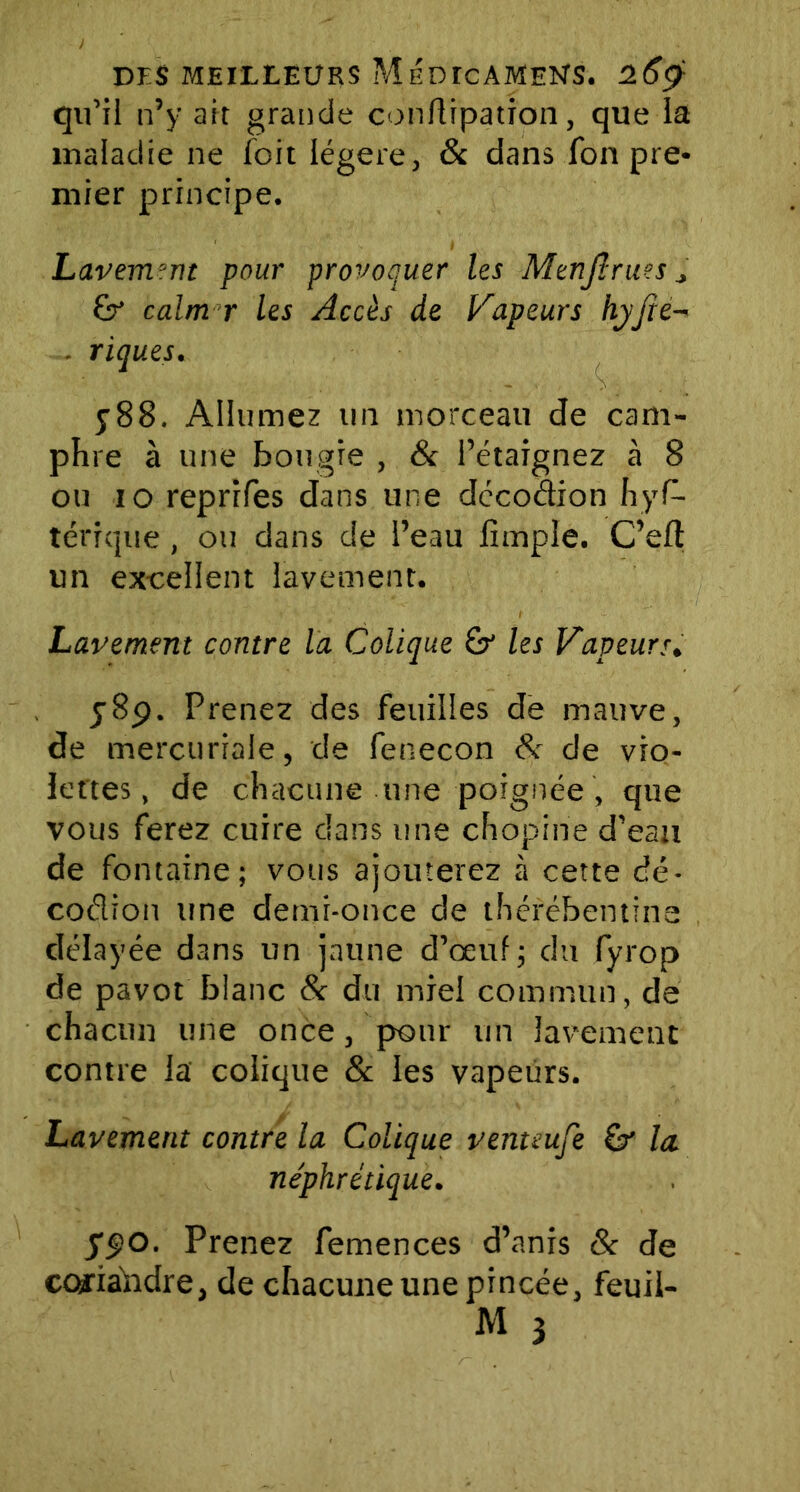 qu’il n’y ait grande conftipation, que la maladie ne foit légère, & dans fon pre- mier principe. Lavement pour provoquer les Menjîrues * calm r les Accès de Vapeurs hyfte- . riques. y88. Allumez un morceau de cam- phre à une bougie , 8c l’étaignez à 8 ou io reprifes dans une décodion hys- térique , ou dans de l’eau iîmple. C’eft un excellent lavement. Lavement contre la Colique Sr les Vapeurs. y8p. Prenez des feuilles de mauve, de mercuriale, de fenecon 8c de vio- lettes, de chacune une poignée , que vous ferez cuire dans une chopine d’eau de fontaine; vous ajouterez à cette dé- coélion une demi-once de thérébentine délayée dans un jaune d’œuf; du fyrop de pavot blanc 8c du miel commun, de chacun une once, pour un lavement contre la colique & les vapeurs. Lavement contre la Colique venteufe la. néphrétique. ypo. Prenez Semences d’anis & de coriahdre, de chacune une pincée, feuil- M 3