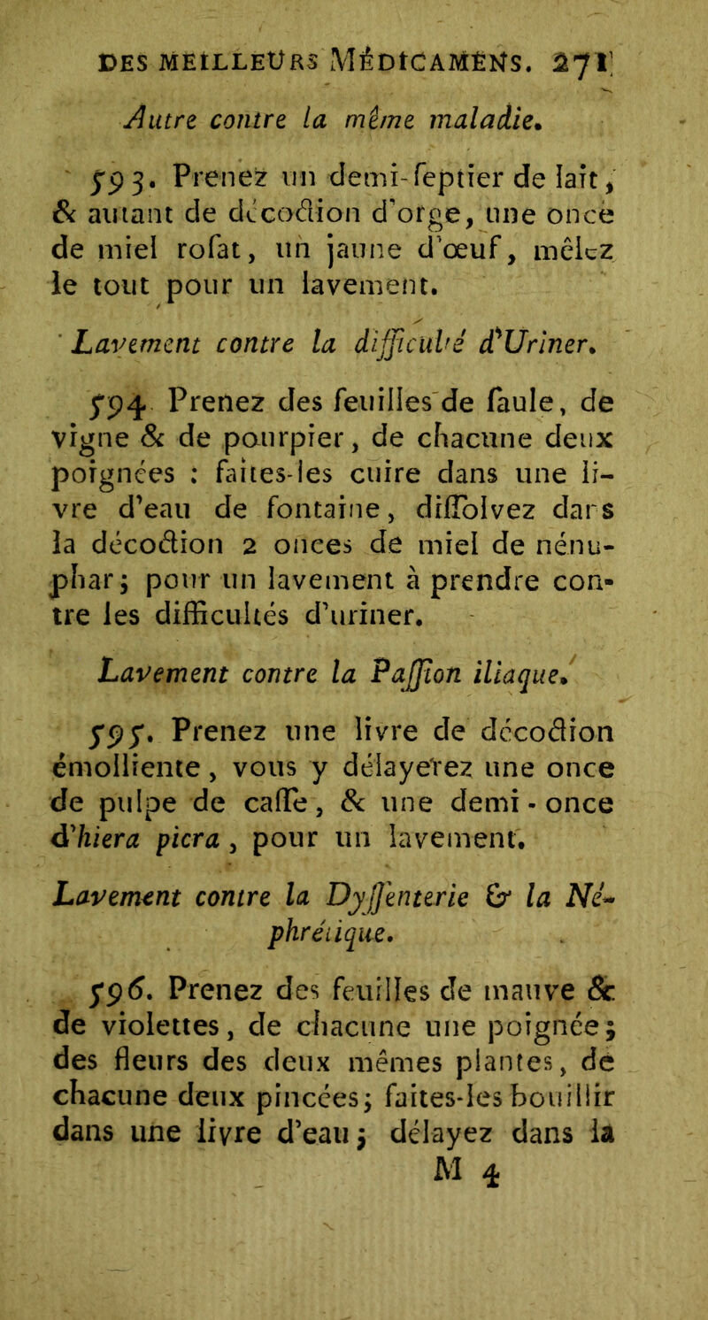 Autre contre la même maladie. 793. Prenez un demi-feptier de lait, & autant de dccodion d’orge, une once de miel rofat, un jaune d’œuf, mêlez ie tout pour un lavement. Lavement contre la difficulté d'Uriner. 794 Prenez des feuilles de faule, de vigne & de pourpier, de chacune deux poignées : faites-les cuire dans une ii- vre d’eau de fontaine, dilîolvez dars la décodion 2 onces de miel de nénu- phar j pour un lavement à prendre con- tre les difficultés d’uriner. Lavement contre la PaJJîon iliaque. $9$. Prenez une livre de décodion émolliente, vous y délayerez une once de pulpe de calîe, & une demi - once délitera fiera, pour un lavement. Lavement contre la DyJJ'enterie la Né- phrétique. 5‘96. Prenez des feuilles de tnauve 8c. de violettes, de chacune une poignée; des fleurs des deux mêmes plantes, de chacune deux pincées; faites-lesbouillir dans une livre d’eau j délayez dans là