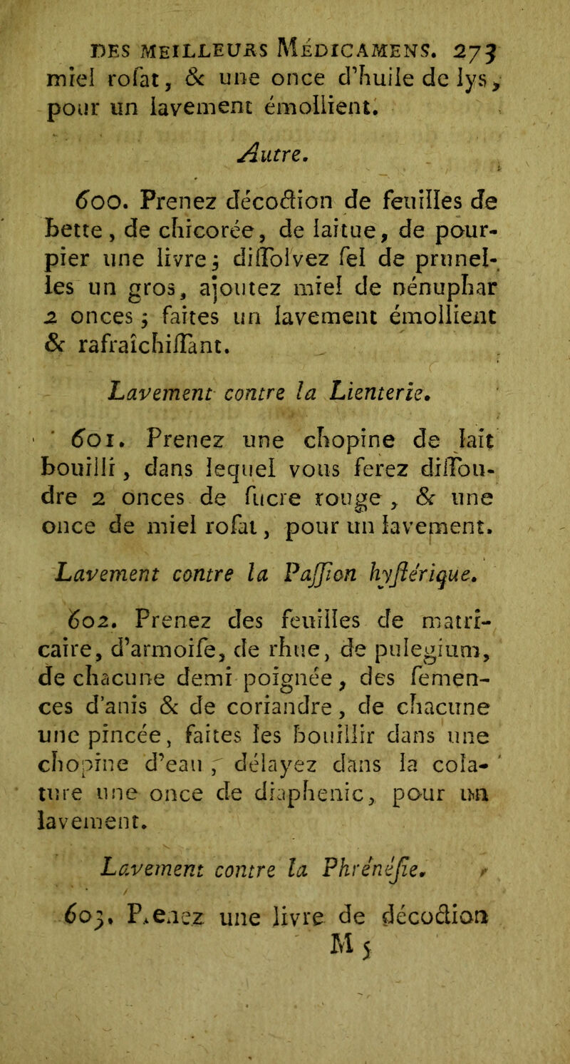 miel rofat, 8c une once d’huile de lys, pour un lavement émollient. Autre. 600. Prenez décodion de feuilles de bette, de chicorée, de laitue, de pour- pier une livre j didbivez fel de prunel- les un gros, ajoutez miel de nénuphar z onces ; faites un lavement émollient 8c rafraîchilîant. Lavement contre la Lienterie. 601. Prenez une chopine de lait bouilli, dans lequel vous ferez dilîbu- dre 2 onces de fucre rouge , & une once de miel rofat, pour un lavement. Lavement contre la PaJJton hyfiérique. 602. Prenez des feuilles de matri- caire, d’armoile, de rhue, de puiegium, de chacune demi poignée, des femen- ces d’anis 8c de coriandre, de chacune une pincée, faites les bouillir dans une chopine d’eau délayez dans la cola- ' ture une once de diaphenic, pour un lavement. Lavement contre la Phrénéjîe. 605. Prenez une livre de décodion My