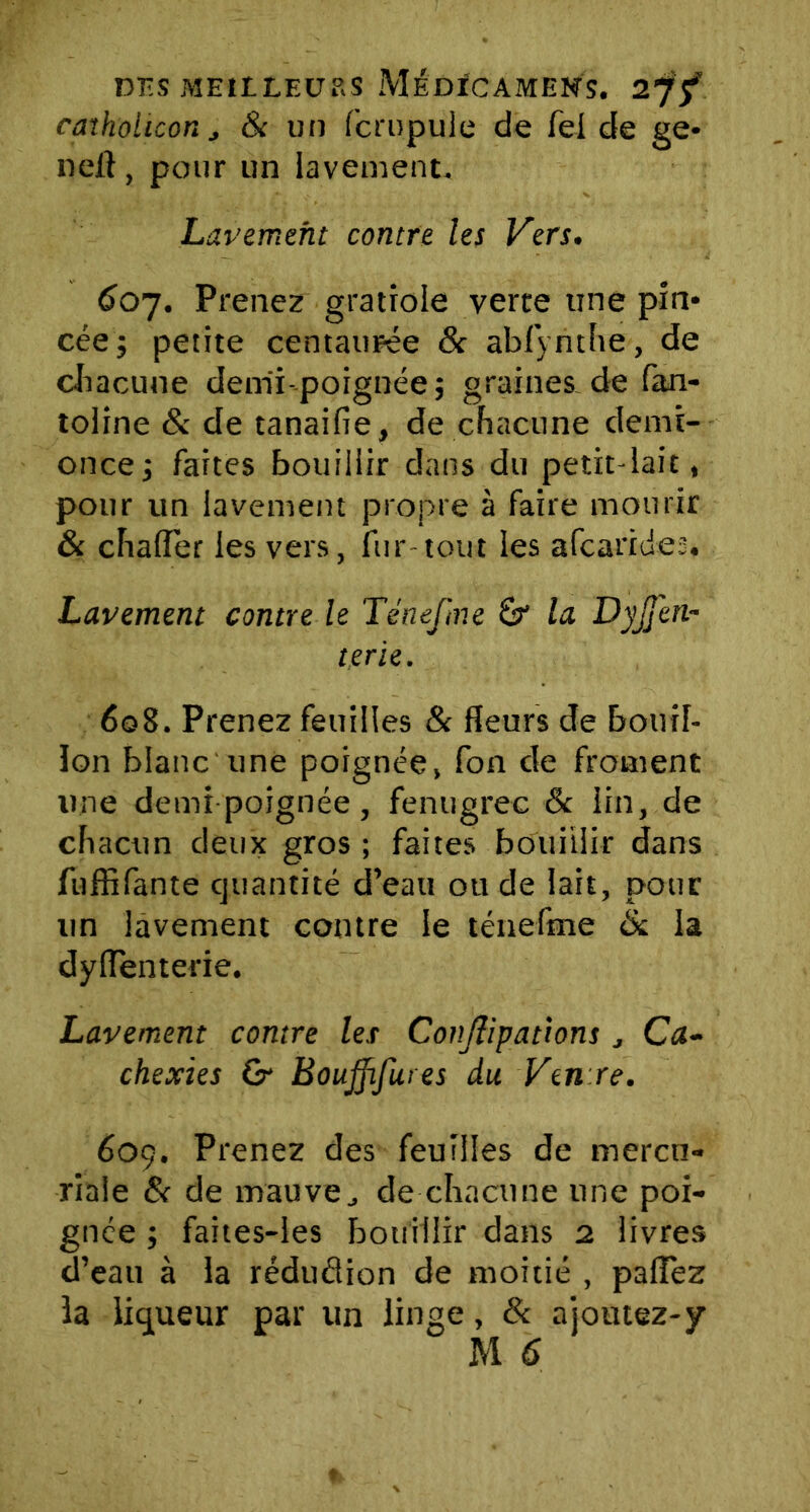 caïholuon j & un fcrupule de Tel de ge* neft, pour un lavement. Lavement contre les Vers. 607. Prenez gratiole verte une pin* céej petite centaurée & abfyrithe, de chacune demi-poignée ; graines de fan- toline & de tanaifie, de chacune demi- once; faites bouillir dans du petit-lait, pour un lavement propre à faire mourir & chafler les vers, fur-tout les afcarides. Lavement contre le Ténefme Sr la DyjJ'en- terie. 608. Prenez feuilles & fleurs de bouil- lon blanc une poignée, fon de froment une demi poignée, fenugrec & lin, de chacun deux gros; faites bouillir dans fuffifante quantité d’eau ou de lait, pour un lavement contre le ténefme & la dyiïenterie. Lavement contre les Conjïipatîons Ca- chexies Qy Boujfifures du Ven re. 609. Prenez des feuilles de mercu- riale S< de mauve, de chacune une poi- gnée ; faites-les bouillir dans 2 livres d’eau à la réduâion de moitié , paflez la liqueur par un linge, & a joutez-y