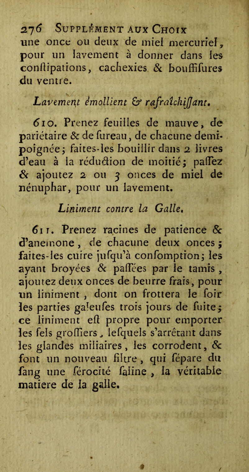 une once ou deux de miel mercuriel, pour un lavement à donner dans les conflipations, cachexies & bouffifures du ventre. Lavement émollient rafraîchijjant. 610. Prenez feuilles de mauve, de pariétaire & de fureau, de chacune demi- poignée; faites-les bouillir dans 2 livres d’eau à la réduction de moitié; padez & ajoutez 2 ou 5 onces de miel de nénuphar, pour un lavement. Liniment contre la Galle, 61 t. Prenez racines de patience 8c d’anemone , de chacune deux onces ; faites-les cuire jufqu’à confomption; les ayant broyées & pafïees par le tamis , ajoutez deux onces de beurre frais, pour un liniment , dont on frottera le foir les parties galeufes trois jours de fuite; ce liniment efl propre pour emporter les fels groffiers, lefquels s’arrêtant dans les glandes miliaires, les corrodent, 8c font un nouveau filtre , qui fépare du fang une férocité faline , la véritable matière de la galle.