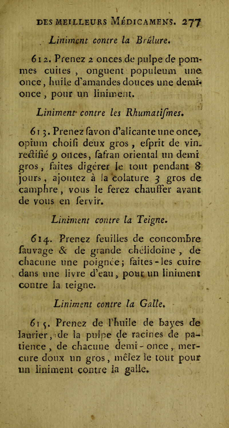 Liniment contre la Brulure. 61 z. Prenez 2 onces de pulpe de pom- mes cuites, onguent populeum une once, huile d'amandes douces une demi- once , pour un liniment. Linïment• contre les Rhumatifmes. 61 3. Prenez favon d’alicante une once, opium choifi deux gros, efprit de vin„ redilîé 9 onces, fafran oriental un demi gros, faites digérer Je tout pendant 8 jours, ajoutez à la colature 3 gros de camphre, vous le ferez chauffer avant de vous en fervir. Liniment contre ta Teigne. 614. Prenez feuilles de concombre fauvage & de grande chélidoine , de chacune une poignée; faites-les cuire dans une iivre d’eau, pour, un liniment contre la teigne. Liniment contre la Galle. 61 Prenez de l’huile de bayes de laurier, de la pulpe cle racines de pa- tience, de chacune demi-once,, mer- cure doux un gros, mêlez le tout pour un liniment contre la galle.
