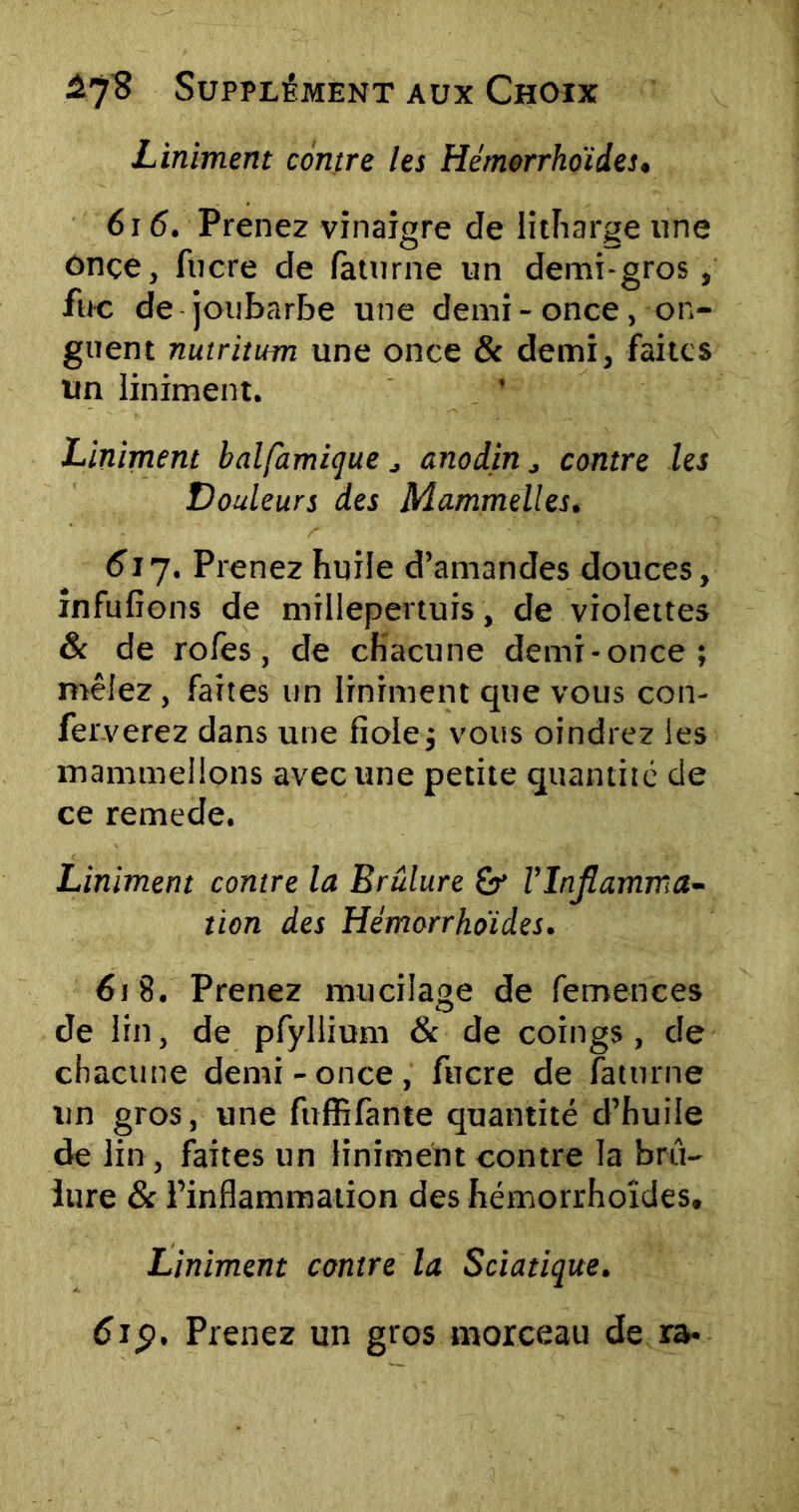 Liniment contre les Hémorrhoides. 616. Prenez vinaigre de litharge une onçe, fucre de faturne un demi-gros, fuc de joubarbe une demi - once, on- guent nutritum une once & demi, faites un liniment. Liniment balfamique , anodin ^ contre les Douleurs des Mammelles. 61 J. Prenez huile d’amandes douces, infufions de millepertuis, de violettes & de rofes, de chacune demi-once; mêlez, faites un liniment que vous con- ferverez dans une fiole; vous oindrez les mammellons avec une petite quantité de ce remede. Liniment contre la Brûlure Vlnjlamma- tion des Hémorrhoïdes. 618. Prenez mucilage de femences de lin, de pfyllium & de coings, de chacune demi-once, fucre de faturne un gros, une fuffifante quantité d’huile de lin , faites un liniment contre la brû- lure 8c l’inflammation des hémorrhoides, Liniment contre la Sciatique. 6j <?, Prenez un gros morceau de ra*