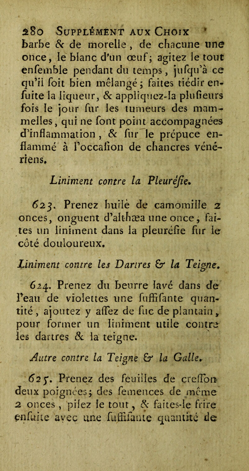 barbe & de morelle, de chacune une once, le blanc d’un œuf; agitez le tout enfemble pendant du temps, jufqu’à ce qu’il foit bien mélangé; faites tiédir en- fuite la liqueur, & appliquez-Ia plu fieu rs fois le jour fur les tumeurs des mam- meiles, qui ne font point accompagnées d’inflammation , & fur le prépuce en- flammé à l’occalion de chancres véné- riens. Liniment contre la Pleuréjîe. 62g. Prenez huilé de camomille 2 onces, onguent d’althæa une once; fai- tes un liniment dans la pleuréfie fur le côté douloureux. Liniment contre les Dartres la Teigne. 624. Prenez du beurre lavé dans de Peau de violettes une fuffifante quan- tité , ajoutez y allez de fuc de plantain, pour former un liniment utile contre les dartres & la teigne. Autre contre la Teigne & la Galle. 62 y. Prenez des feuilles de çrelïbrr deux poignées; des femences de même 2 onces , pilez le tour, 8c faites-le frire enfuite avec une fufîifaïue quantité de