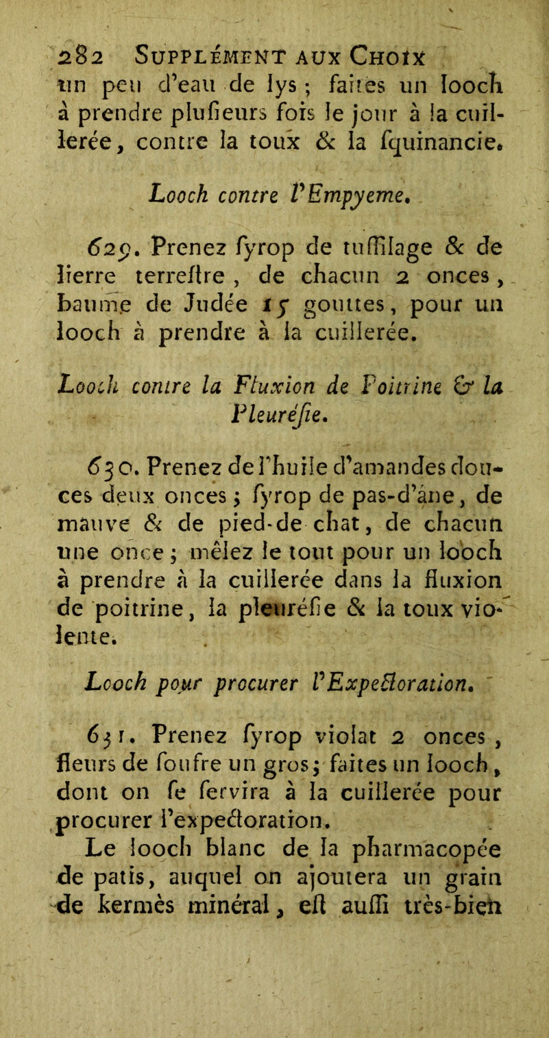 tin peu cTeau de lys ; faites un loocïi à prendre plufieurs fois le jour à la cuil- lerée, contre la toux & ia fquinancie. Looch contre VEmpyeme, 629. Prenez fyrop de tufïilage & de lierre terreflre , de chacun 2 onces, baume de Judée iy gouttes, pour un looch à prendre à la cuillerée. Looch contre la Fluxion de Poitrine £r la Pleuréfie. 630. Prenez de l'huile d’amandes dou- ces deux onces ; fyrop de pas-d’ane, de mauve & de pied-de chat, de chacun une once ; mêlez le tout pour un looch à prendre à la cuillerée dans la fluxion de poitrine, 1a pleuréfie & 1a toux vio- lente. Looch pour procurer VExpettoration. 6$u Prenez fyrop violât 2 onces, fleurs de foufre un gros; faites un looch, dont on fe fervira à la cuillerée pour procurer i’expeétoration. Le looch blanc de la pharmacopée de patis, auquel on ajoutera un grain de kermès minéral, ell auffi très-bien