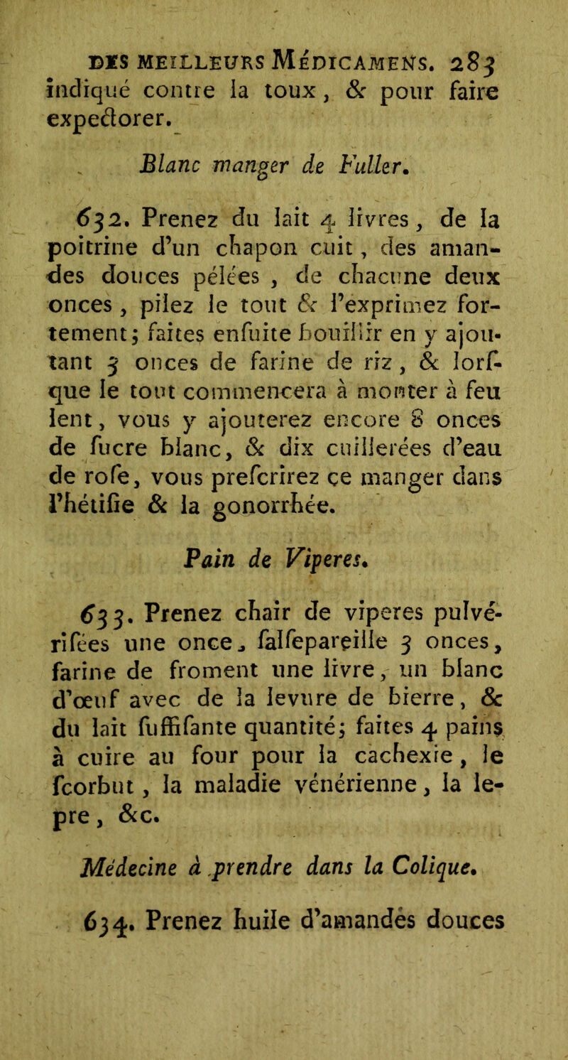 indiqué contre la toux, & pour faire expedorer. Blanc manger de Fuller. 632. Prenez du lait 4 livres, de la poitrine d’un chapon cuit, des aman- des douces pélées , de chacune deux onces, pilez le tout 8c l’exprimez for- tement; faites enfuite bouillir en y ajou- tant 3 onces de farine de riz, & lors- que le tout commencera à monter à feu lent, vous y ajouterez encore 8 onces de fucre blanc, & dix cuillerées d’eau de rofe, vous prefcrirez ce manger dans l’hétilie 8c la gonorrhée. Pain de Viperes. 633. Prenez chair de viperes pulvé- rifées une once., falfeparçille 3 onces, farine de froment une livre, un blanc d’œuf avec de la levure de bierre, & du lait fuffifante quantité; faites 4 pains à cuire au four pour la cachexie, le fcorbut, la maladie vénérienne, la le- pre, &c. Médecine à prendre dans la Colique. 634. Prenez huile d’amandes douces