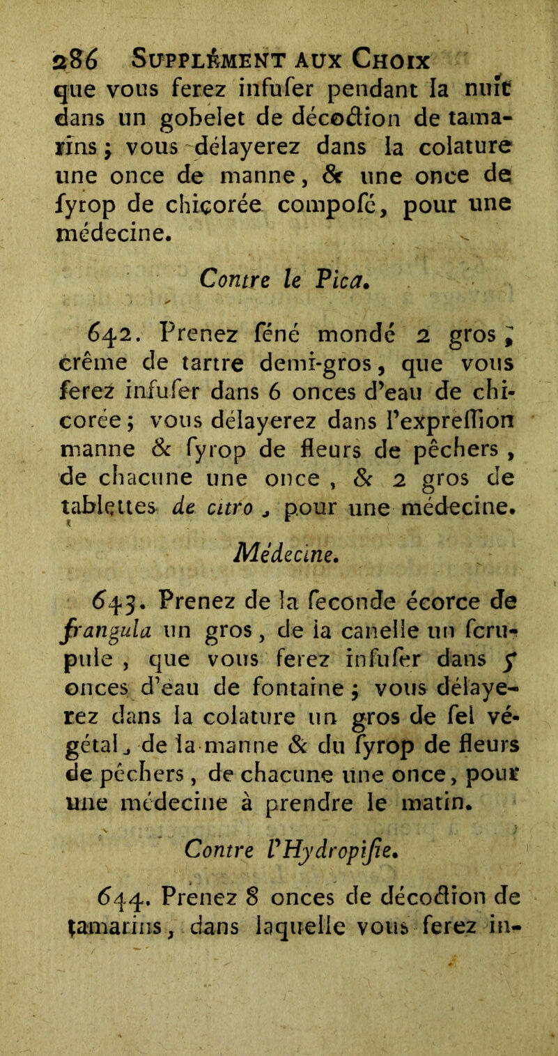 que vous ferez infufer pendant la nuit dans un gobelet de décoélion de tama- rins ; vous délayerez dans la colature une once de manne, & une onee de fyrop de chicorée compofé, pour une médecine. Contre le Pica. 642. Prenez féné mondé 2 gros i crème de tartre demi-gros, que vous ferez infufer dans 6 onces d’eau de chi- corée ; vous délayerez dans l’exprelïion manne & fyrop de fleurs de pêchers , de chacune une once , & 2 gros de tablettes de euro , pour une médecine. Médecine. 643. Prenez de la fécondé écorce de frangula un gros, de ia canelle un fcru«! pule , que vous ferez infufer dans 5* onces d’èau de fontaine j vous délaye- rez dans ia colature un gros de fei vé- gétai., de ta manne & du fyrop de fleurs de pêchers , de chacune une once, pour une médecine à prendre le matin. Contre VHydropijîe. 644. Prenez 8 onces de décoélion de tamarins, dans laquelle vous ferez in-