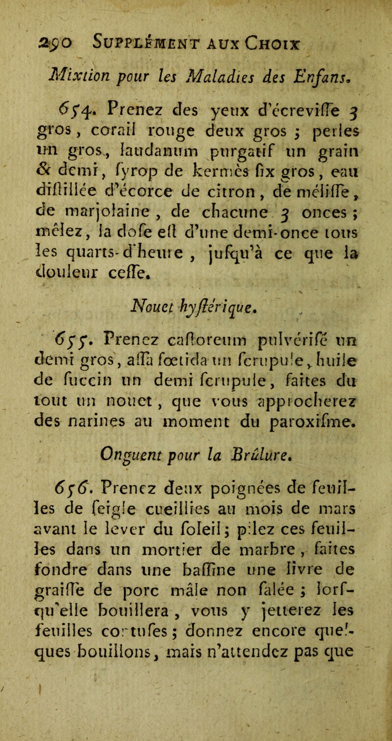 Mixtion pour les Maladies des Enfans. tfyq.. Prenez des yeux d’écreville 3 gros, corail rouge deux gros ; perles im gros., laudanum purgatif un grain & demi, fyrop de kermès fix gros , eau dilliliée d’écorce de citron, deméiifie, de marjolaine, de chacune 3 onces; mêlez, la dofe ell d’une demi-once tous ies quarts-d'heure , jufqu’à ce que la douleur cefîe. Nouct hyflérique. 6yy. Prenez cafioreum pulvérifé un demi gros, aflà fœtrda ttn fcrupule, huile de fuccin un demi fcrupule, faites du lotit un nouet, que vous approcherez des narines au moment du paroxifme. Onguent pour la Brûlure. 6$6. Prenez deux poignées de feuil- les de feigle cueillies au mois de mars avant le lever du foleil; pilez ces feuil- les dans un mortier de marbre , faites fondre dans une badine une livre de graille de porc mâle non falée ; lorf- qu'elle boitillera , votts y jetterez les feuilles cor tu les; donnez encore quel- ques bouillons, mais n’attendez pas que