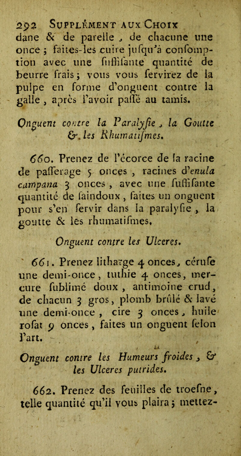 dane & de patelle de chacune une once ; faites-les cuire jufqiPà confomp- tlon avec une fnfHiante quantité de beurre frais ; vous vous fervirez de la pulpe en forme d’onguent contre la galle , apres l’avoir pâlie au tamis. Qnguent contre la Paraiyfie J la Goutte Qr.lss Rhum atifmes. 660. Prenez de l’écorce de la racine de pafTerage 5 onces , racines à'enula campana 3 onces , avec une fuffîfante quantité de faindoux , faites un onguent pour s’en fervir dans la paraiyfie, la goutte & les rhumatifmes. Onguent contre les Ulcérés. 661. Prenez litharge 4 onces, cérufe une demi-once, tuthie 4 onces, mer- cure fublimé doux, antimoine crud, de chacun 3 gros, plomb brûlé & lavé une demi-once , cire 3 onces, huile rofat p onces, faites un onguent félon Part. / U Onguent contre les Humeurs froides > & les Ulcérés putrides. 662. Prenez des feuilles de troefne, telle quantité qu’il vous plaira} mettez-