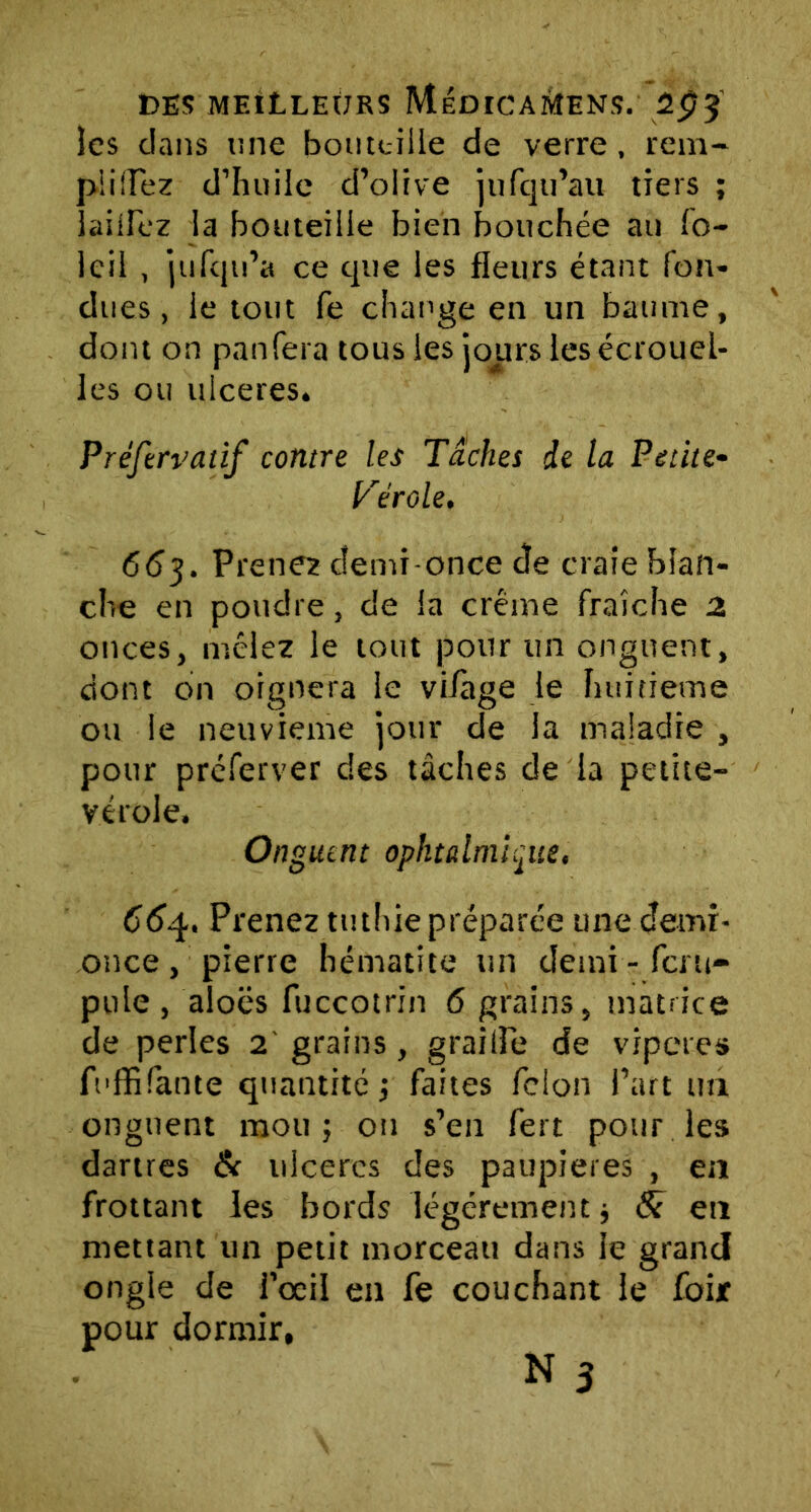 les dans une bouteille de verre, rem- plilTez d’huile d’olive jufqu’au tiers ; lailfez la bouteille bien bouchée au fo- Icil , jufqn’a ce que les fleurs étant fon- dues , le tout fe change en un baume, dont on pan fera tous les jours les écrouel- les ou ulcérés. Préftrvaiif contre les Tâches de la Petite- Vérole. 663. Prenez demi-once Je craie blan- che en poudre, de la crème fraîche 2 onces, mêlez le tout pour un onguent, dont on oignera le viiàge le huitième ou le neuvième jour de la maladie , pour préferver des tâches de la petite- vérole. Onguent ophtalmique, 664, Prenez tuthie préparée une demi- once , pierre hématite un demi - feru- pule , aloës fuccotrin 6 grains, matrice de perles 2 grains, graille de viperes fuffifante quantité ; faites félon l’art un onguent mou; ou s’en fert pour les dartres & ulcères des paupières , en frottant les bords légèrement; 8c en mettant un petit morceau dans le grand ongle de l’œil en fe couchant le foi* pour dormir,