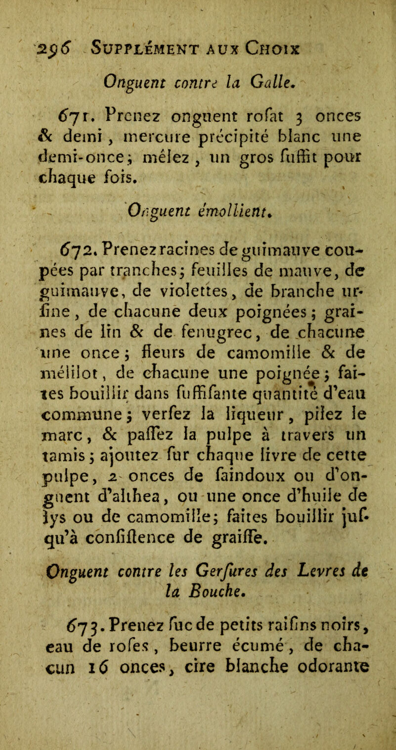 Onguent contre la Galle. 6ji. Prenez onguent rofat 3 onces & demi, mercure précipité blanc une demi-once; mêlez, un gros fuffit pour chaque fois. Onguent émollient. 672. Prenez racines de guimauve cou- pées par tranches; feuilles de mauve, de guimauve, de violettes, de branche ur- fine, de chacune deux poignées ; grai- nes de lin & de fenugrec, de chacune une once ; fleurs de camomille & de méiiiot, de chacune une poignée ; fai- tes bouillir dans fuffifante quantité d’eau commune ; verfez la liqueur, pilez le marc, & paflez la pulpe à travers un tamis ; ajoutez fur chaque livre de cette pulpe, 2. onces de faindoux ou d’on- guent d’althea, ou une once d’huile de lys ou de camomille; faites bouillir juf* qu’à confiftence de graiffe. Onguent contre les Gerfures des Levres de la Bouche. 673.Prenez fuede petits raifins noirs, eau de rofes, beurre écumé, de cha- cun 16 onces, cire blanche odorante