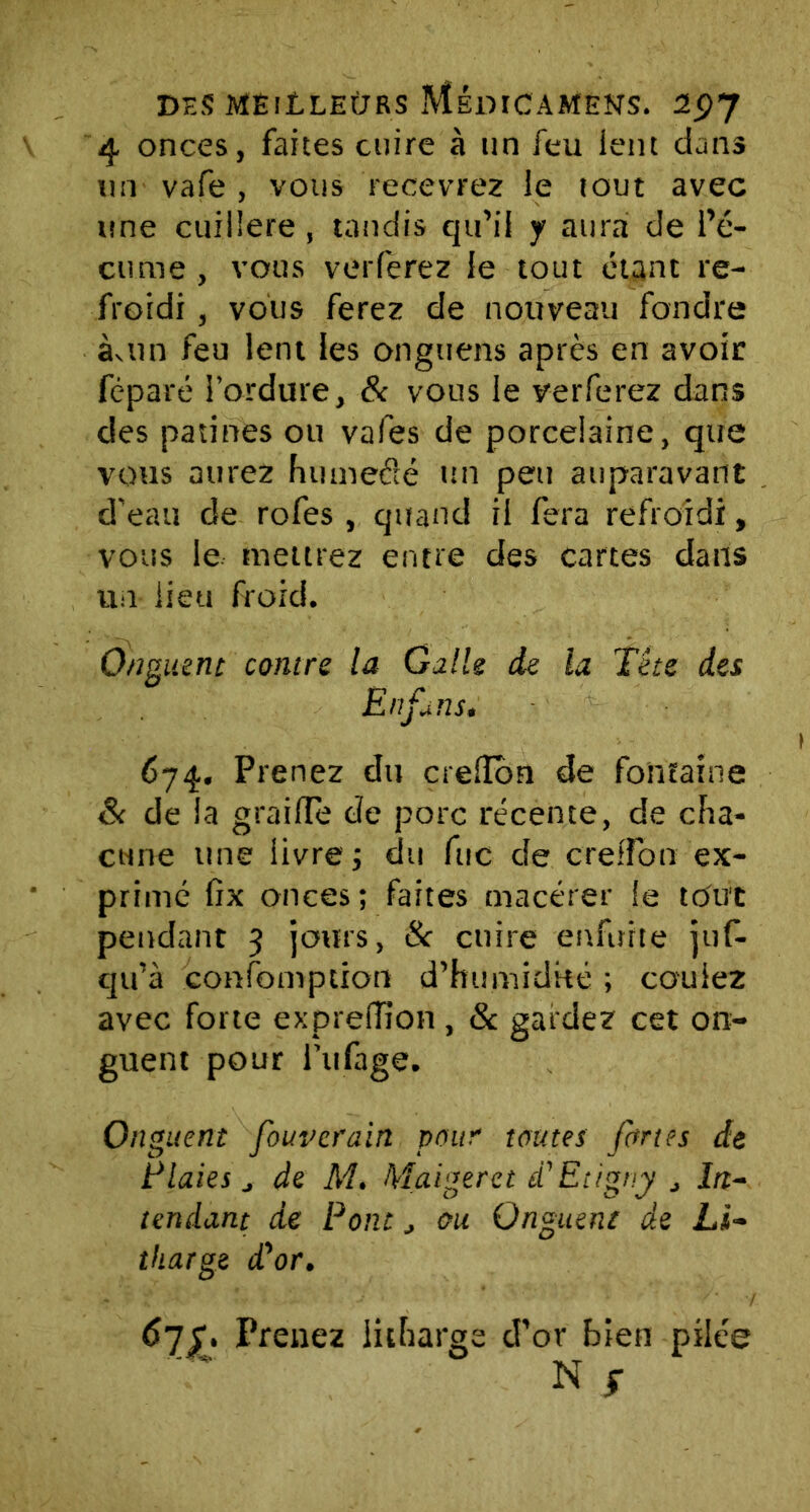 4 onces, faites cuire à un feu lent dans un vafe , vous recevrez le tout avec une cuillère, tandis qu’il y aura de l’é- cume , vous voilerez le tout étant re- froidi , vous ferez de nouveau fondre àvtm feu lent les ongtiens après en avoir féparé l’ordure, & vous le verferez dans des patines ou vafes de porcelaine, que vous aurez humecté un peu auparavant d'eau de rofes , quand il fera refroidi, vous le mettrez entre des cartes dans un lieu froid. Onguent contre la Galle de la Tête des En fans. 674. Prenez du crelïbn de fontaine & de la graille de porc récente, de cha- cune une livre ; du fuc de Greffon ex- primé fix onces; faites macérer le tout pendant 3 jours, & cuire enfuïte juf- cju’à confoniption d’humidké ; coulez avec forte exprefîion , 8c gardez cet on- guent pour i’ufage. Onguent fouverain pour toutes fortes de Plaies, de M. Maigerct d'Etigny , irr- tendant de Pont , ou Onguent de Li- tharge d'or. Prenez iicharge d’or bien pilée