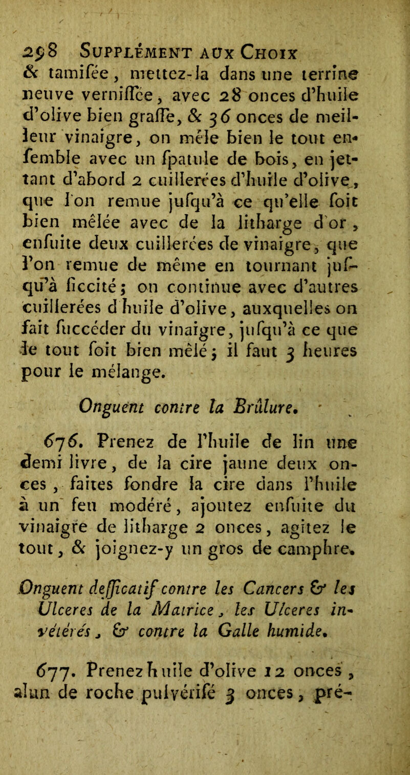 fk tamifée, mettez-la dans une terrine neuve vernilïce, avec 28 onces d’huile d’olive bien grafle, & 36 onces de meil- leur vinaigre, on mêle bien le tout en- femble avec un fpatule de bois, en jet- tant d’abord 2 cuillerées d’huile d’olive, que l’on remue jufqu’à ce qu’elle foit bien mêlée avec de la litharge d or , enfuite deux cuillerées de vinaigre, que l’on remue de même en tournant juf- qü’à liccité; on continue avec d’autres cuillerées d huile d’olive, auxquelles on fait fuccéder du vinaigre, jufqu’à ce que îe tout foit bien mêlé} il faut 3 heures pour le mélange. Onguent contre ta Brûlure. 6j6. Prenez de l’huile de lin tme demi livre, de la cire jaune deux on- ces , faites fondre la cire dans l’huile à un feu modéré, ajoutez enfuite du vinaigre de litharge 2 onces, agitez le tout, & joignez-y un gros de camphre. Onguent dejjîcatif contre les Cancers &* les Ulcérés de la Matrice, les Ulcérés in- vétérés j & contre la Galle humide. 677. Prenez huile d’olive 12 onces ,