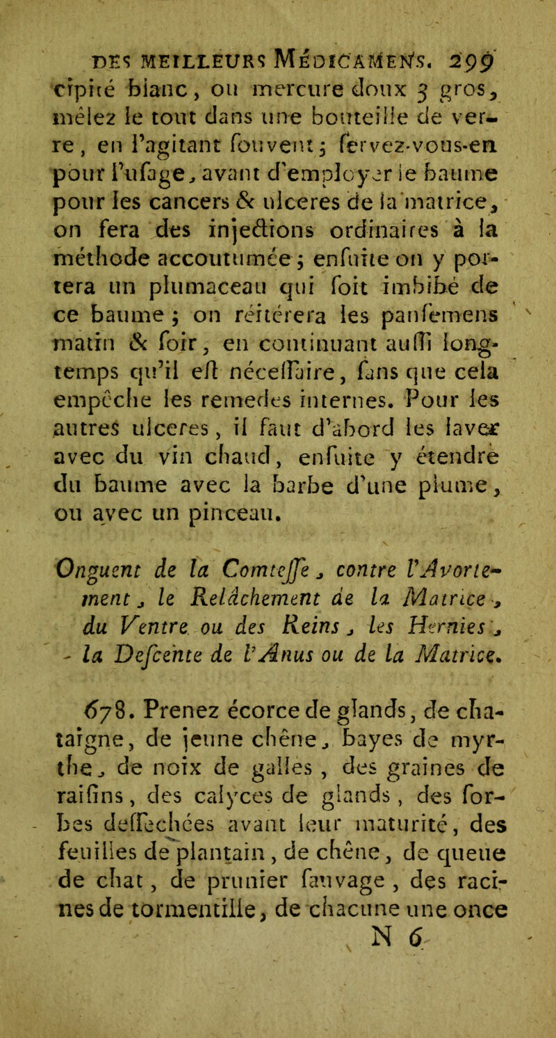 crpiré bianc, ou mercure doux 3 gros, mêlez le tout dans une bouteille de ver- re, en l’agitant fouvent; fervez-vous-en pour l’ufage, avant d'employer ie baume pour les cancers & ulcérés de la matrice, on fera des injedions ordinaires à la méthode accoutumée; enfuite on y por- tera un plumaceau qui foit imbibé de ce baume ; on réitérera les panfemens matin & foir, en continuant aufïî long- temps qu’il efl nécelluire, fans que cela empêche les rernedts internes. Pour les autres ulcérés, il faut d’abord les lave* avec du vin chaud, enfuite y étendre du baume avec la barbe d’une plume, ou avec un pinceau. Onguent de la Comtejfe j contre VAvorte- ment j le Relâchement de la Matrice -, du Centre ou des Reins j les Hernies j - la Defce'nte de l’Anus ou de la Matrice. 6j8. Prenez écorce de glands, de châ- taigne, de jeune chêne, bayes de myr- the, de noix de galles , des graines de raifins, des calyces de glands, des for- bes deffechées avant leur maturité, des feuilles de plantain , de chêne, de queue de chat, de prunier fauvage , des raci- nes de tormentille, de chacune une once N 6