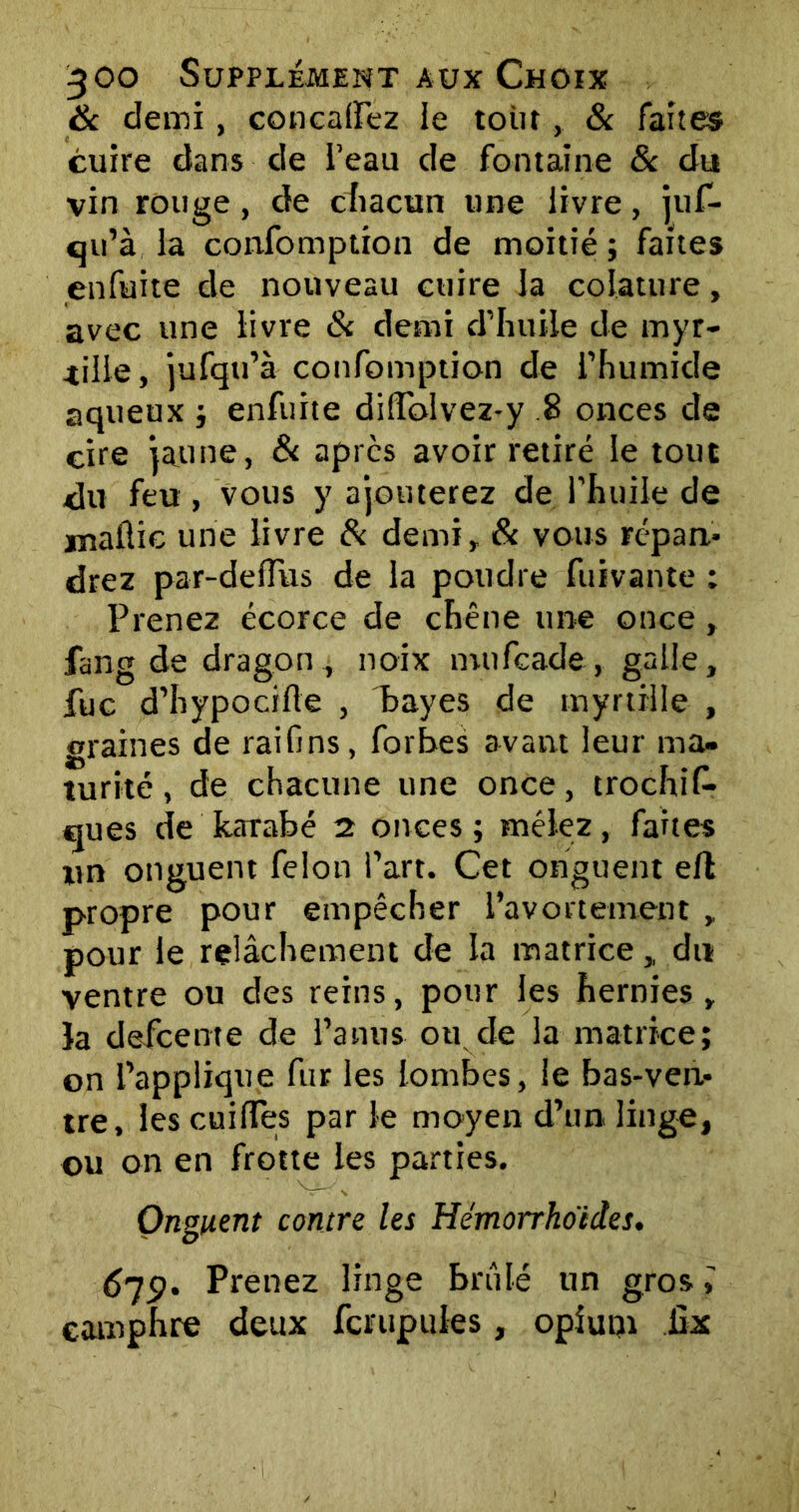 8c demi, concaflez ie toin , & faites cuire dans de l’eau de fontaine & du vin rouge, de chacun une livre, juf- qu’à la confomption de moitié ; faites enfuite de nouveau cuire la colature, avec une livre & demi d’huile de myr- tille, jufqu’à confomption de l’humide aqueux ; enfuite diffblvez-y 8 onces de cire jaune, & apres avoir retiré le tout du feu , vous y ajouterez de l’huile de maflic une livre 8c demi, 8c vous répan- drez par-delfus de la poudre fuivante : Prenez écorce de chêne une once, fang de dragon, noix mufeade, galle, fuc d’hypocifte , bayes de myrtille , graines de raifins, forbes avant leur ma- turité , de chacune une once, trochiC* ques de kaTabé 2 onces; mêlez, faites xin onguent félon i’art. Cet onguent eft propre pour empêcher l'avortement , pour le relâchement de la matrice,, du ventre ou des reins, pour les hernies , Ja defeente de l’anus ou de la matrice; on l’applique fur les lombes, le bas-ven- tre, les coiffes par le moyen d’un linge, ou on en frotte les parties. Onguent contre les Hémorrkoêdes. 679' Prenez linge brûlé un gros,' camphre deux fcnipules, opium iix