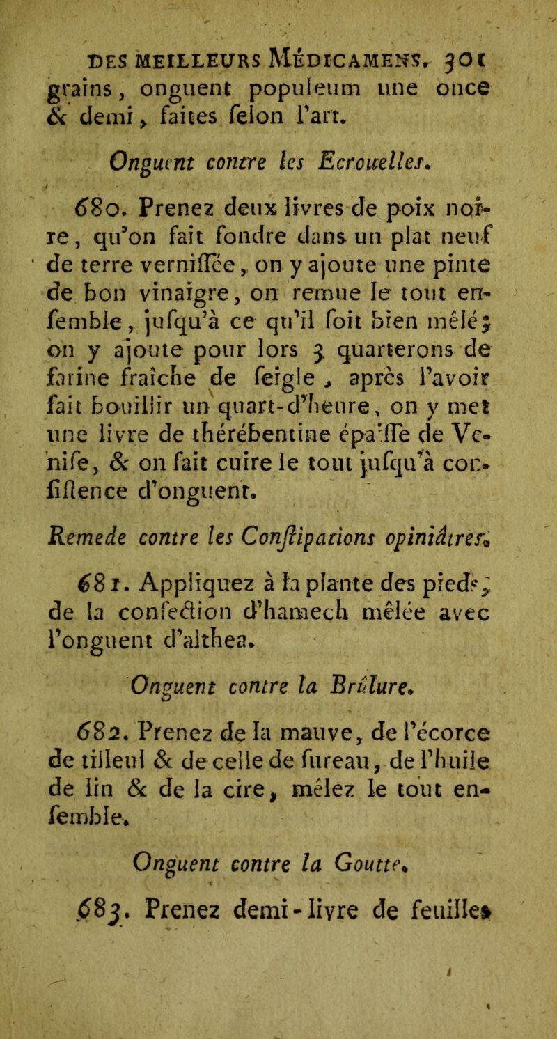 grains, onguent populeum une once & demi, faites félon l’art. Onguent contre les Ecrouelles. 680. Prenez deux livres de poix noi- re, qu’on fait fondre dans un plat neuf de terre verniHee, on y ajoute une pinte de bon vinaigre, on remue le tout en- fembie, jufqu’à ce qu’il foit bien mêlé y on y ajoute pour lors 3. quarterons de farine fraîche de feigle après l’avoir fait bouillir un quart-d’heure, on y met une livre de thérébentine épa’fle de Vc- nife, & on fait cuire le tout jufqu’à con- fluence d’onguent. Remede contre les Conjîipadons opiniâtres» 681. Appliquez à la plante des pieds ÿ de la confection d’hamech mêlée avec l’onguent d’althea. Onguent contre la Brûlure. 682. Prenez de la mauve, de l’écorce de tilleul & de celle de fureau, de l’huile de lin 8c de la cire, mêlez le tout en- femble. Onguent contre la Goutte. £83. Prenez demi-livre de feuille*
