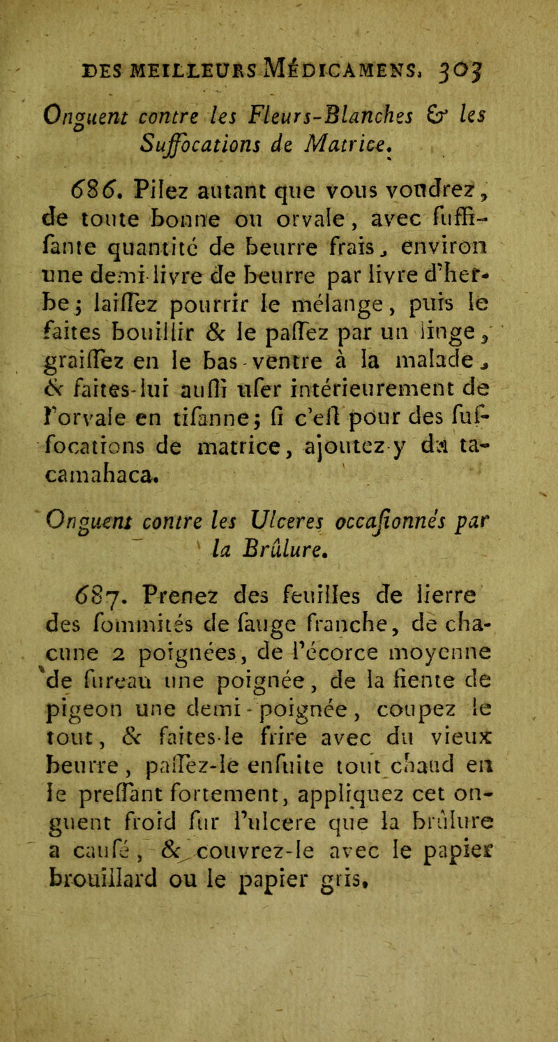 Onguent contre les Fleurs-Blanches & les Suffocations de Matrice. 585. Pilez autant que vous voudrez, de toute bonne ou orvale, avec fuffi- fante quantité de beurre frais., environ une demi livre de beurre par livre d'her- be j lailTez pourrir le mélange, puis le faites bouillir & le palTez par un linge, graillez en le bas ventre à la malade , Sc faites-lui aufli ufer intérieurement de î’orvale en tifannej fi c’eft pour des fufi- focations de matrice, ajoutez y dâ ta- camahaca. Onguent contre les Ulcérés occajîonnés par la Brûlure. 587. Prenez des feuilles de lierre des fommités de fauge franche, de cha- cune 2 poignées, de l’écorce moyenne %de fureau une poignée, de la fiente de pigeon une demi - poignée , coupez le tout, & faites-le frire avec du vieux beurre, palîèz-le enfuite tout cnatid en le prefiant fortement, appliquez cet on- guent froid fur l’ulcere que la brûlure a caule , <Sq,eouvrez-le avec le papier brouillard ou le papier gris.