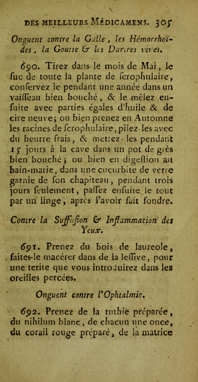 Onguent contre la Galle , les Hémorrhcï- des j la Goutte & Us Dartres virés. 690. Tirez dans le mois de Mai, le fuc de toute la plante de fcrophulaire, confervez le pendant une année dans un vaifièau bien bouché, 8c le mêlez en- fuite avec parties égales d’huile 8c de cire neuve» ou bien prenez en Automne les racines de fcrophtiiaire, pilez-les avec du beurre frais, 8c mettez - les pendant iy jours à ia cave dans un pot degrés bien bouché j ou bien en digeflion au bain-marie, dans unecuçurbite de verre garnie de fon chapiteau, pendant trois jours feulement, partez enfuiteje tout par un linge » apres l’avoir fait fondre. Contre la Suffiflon & Inflammation des Yeux. 69T. Prenez du bois de laureoîe, faites-Ie macérer dans de la lefîive, pour une terite que vous introduirez dans les oreilles percées. Onguent contre U Ophtalmie. 692. Prenez de la tuthie préparée, du nihilum blanc, de chacun une once, du corail rouge préparé» de la matrice