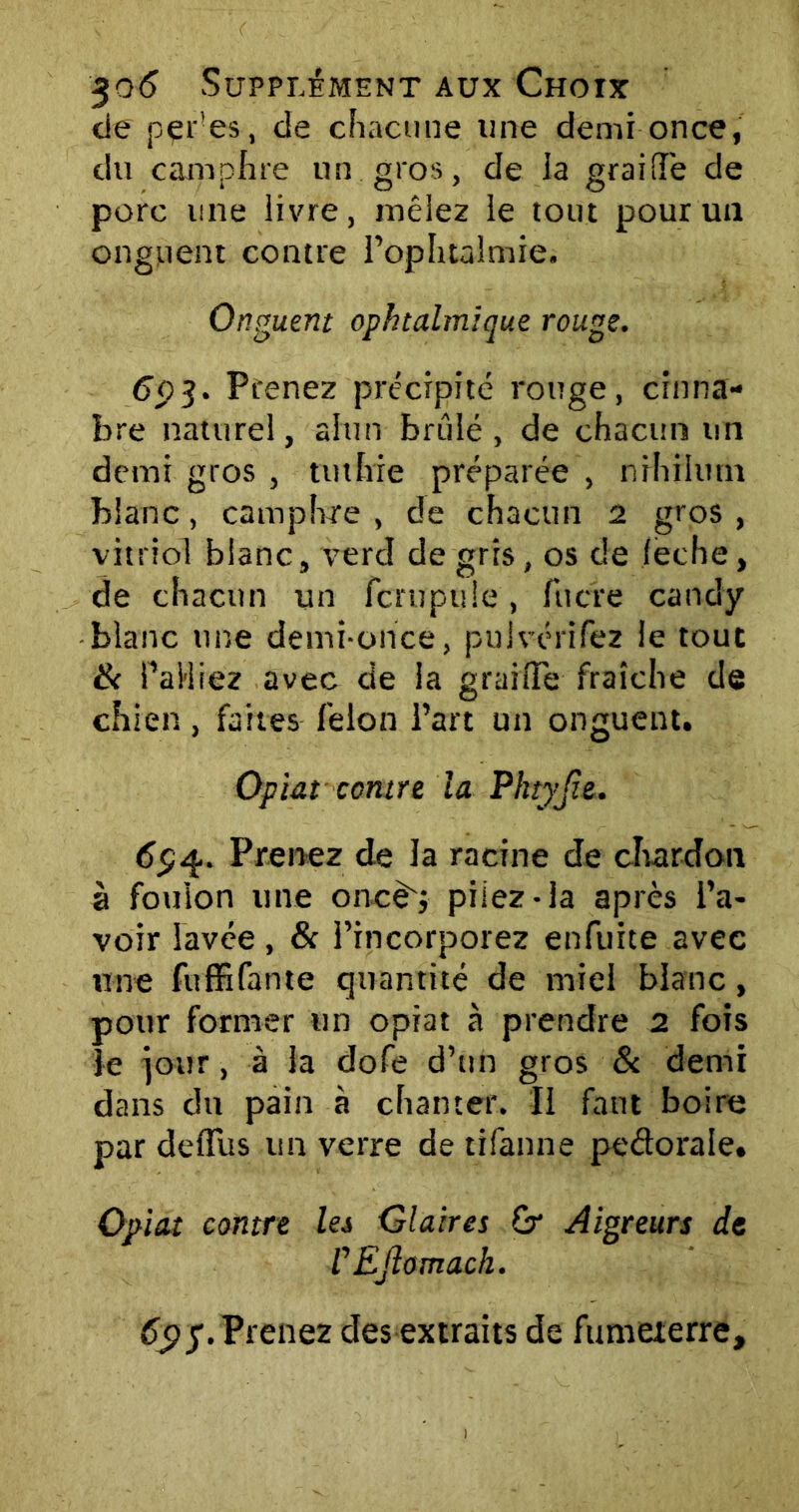 de pçr'es, de chacune une demi once, du camphre un. gros, de la graille de porc une livre, mêlez le tout pour un onguent contre l’ophtalmie. Onguent ophtalmique rouge. 693. Prenez précipité rouge, china- bre naturel, alun brûlé, de chacun un demi gros , tuthie préparée , nrhihmi blanc, camphre , de chacun 2 gros , vitriol blanc, verd de gris, os de feche, de chacun un fcrupule, filtre candy blanc une demi-once, pulvérifez le tout 6c Palliez avec de la graifle fraîche de chien, faites félon l’art un onguent. Optât contre la Phtyjie. 694. Prenez de la racine de chardon à foulon une oncd'j piiez-la après l’a- voir lavée , & l’incorporez enfuite avec une fuffifante quantité de miel blanc, pour former un opiat à prendre 2 fois le jour, à la dofe d’un gros 8c demi dans du pain à chanter. Il faut boire par deffus un verre de tifanne pedorale. Opiat contre lei Glaires Gr Aigreurs de r EJlomach. 6$5. Prenez desextraits de fumeterre.