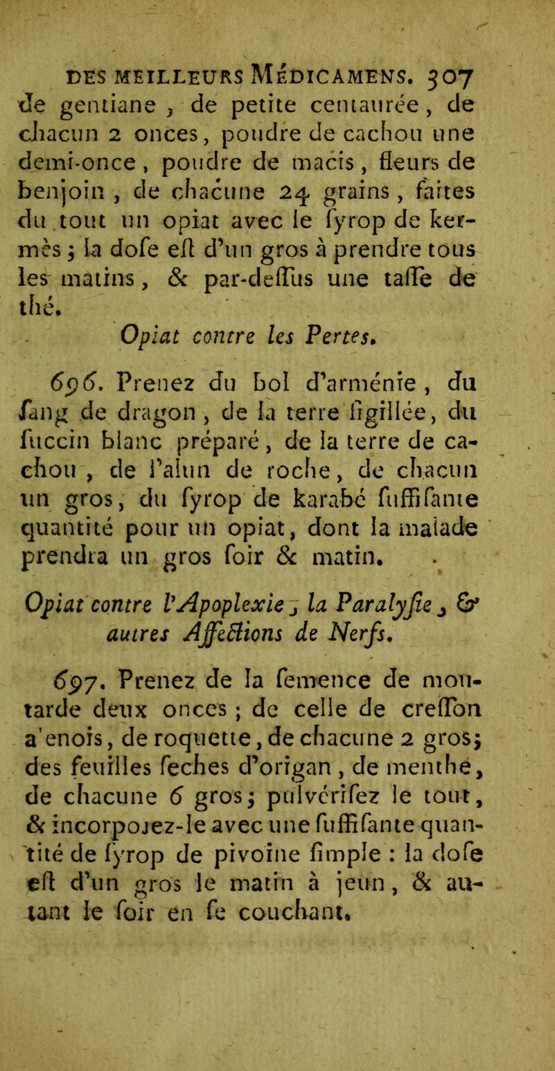 de gentiane , de petite centaurée, de chacun 2 onces, poudre de cachou une demi-once , poudre de macis , fleurs de benjoin , de chacune 23. grains, faites du tout un opiat avec le fyrop de ker- mès j la dofe efl d’un gros à prendre tous les matins, & par-deffits une tafle de thé. Opiat contre les Pertes. 696. Prenez du bol d’arménie , du fang de dragon , de la terre ligillée, du fttccin blanc préparé, de la terre de ca- chou , de l’alun de roche, de chacun un gros, du fyrop de karabé fuffifante quantité pour un opiat, dont la malade prendra un gros foir St matin. Opiat contre l’Apoplexie j la Paralyjîe , autres Ajfefiions de Nerfs. 697. Prenez de la femence de mou- tarde deux onces ; de celle de creflon a'enois, de roquette, de chacune 2 grosj des feuilles feches d’origan , de menthe, de chacune 6 grosj puivérifez le tout, & incorpojez-le avec une fuffifante quan- tité de fyrop de pivoine Ample : la dofe efl d’un gros le matin à jeun, & au- tant le foir en fe couchant.