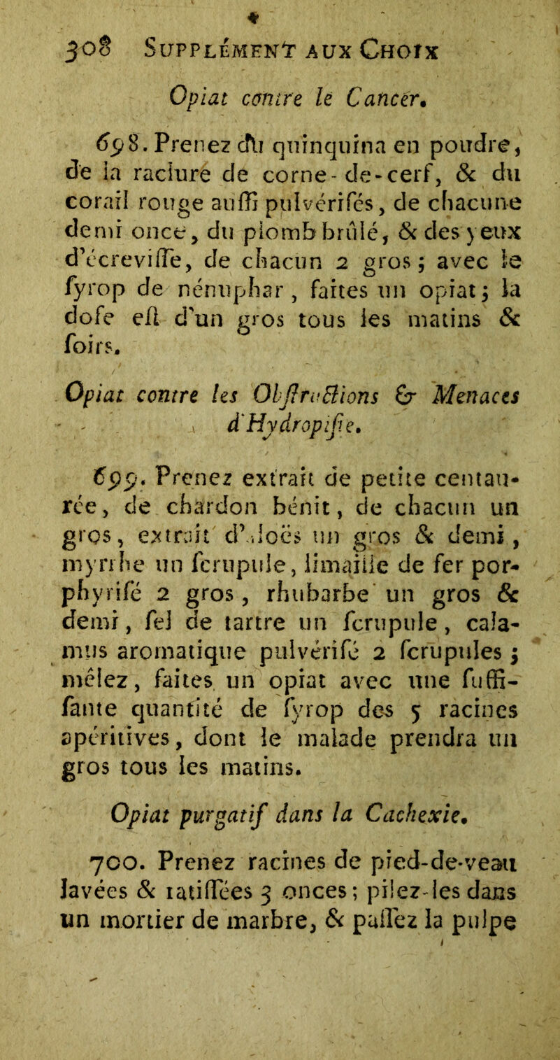 Opiat contre le Cancer. Ccj8. Prenez cîti quinquina en poudre, de la raciure de corne-de-cerf, & du corail rouge aufü pulvérifés, de chacune demi once, du plomb brûlé, & des yeux d’écreviffe, de chacun 2 gros; avec le fyrop de nénuphar, faites un opiat; ia dofe efl d'un gros tous les matins de foirs. Opiat contre les ObftfvBions Gr Menaces d'Hydropif.e. 6pp. Prenez extrait de petite centau- rée, de chardon bénit, de chacun un gros, extrait d’-.Ioës un gros & demi, myrrhe un fcrupuJe, limaille de fer por- phyrifé 2 gros, rhubarbe un gros 6c demi, fel de tartre un ferupuie, cala- mus aromatique pulvérifé 2 fcrupules ; mêlez, faites un opiat avec une fuffi- fante quantité de fyrop des 5 racines apéritives, dont le malade prendra un gros tous les matins. Opiat purgatif dans la Cachexie. 700. Prenez racines de pied-de-veau lavées & ratifiées 3 onces; pilez-les dans tin mortier de marbre, & pall'ez la pulpe