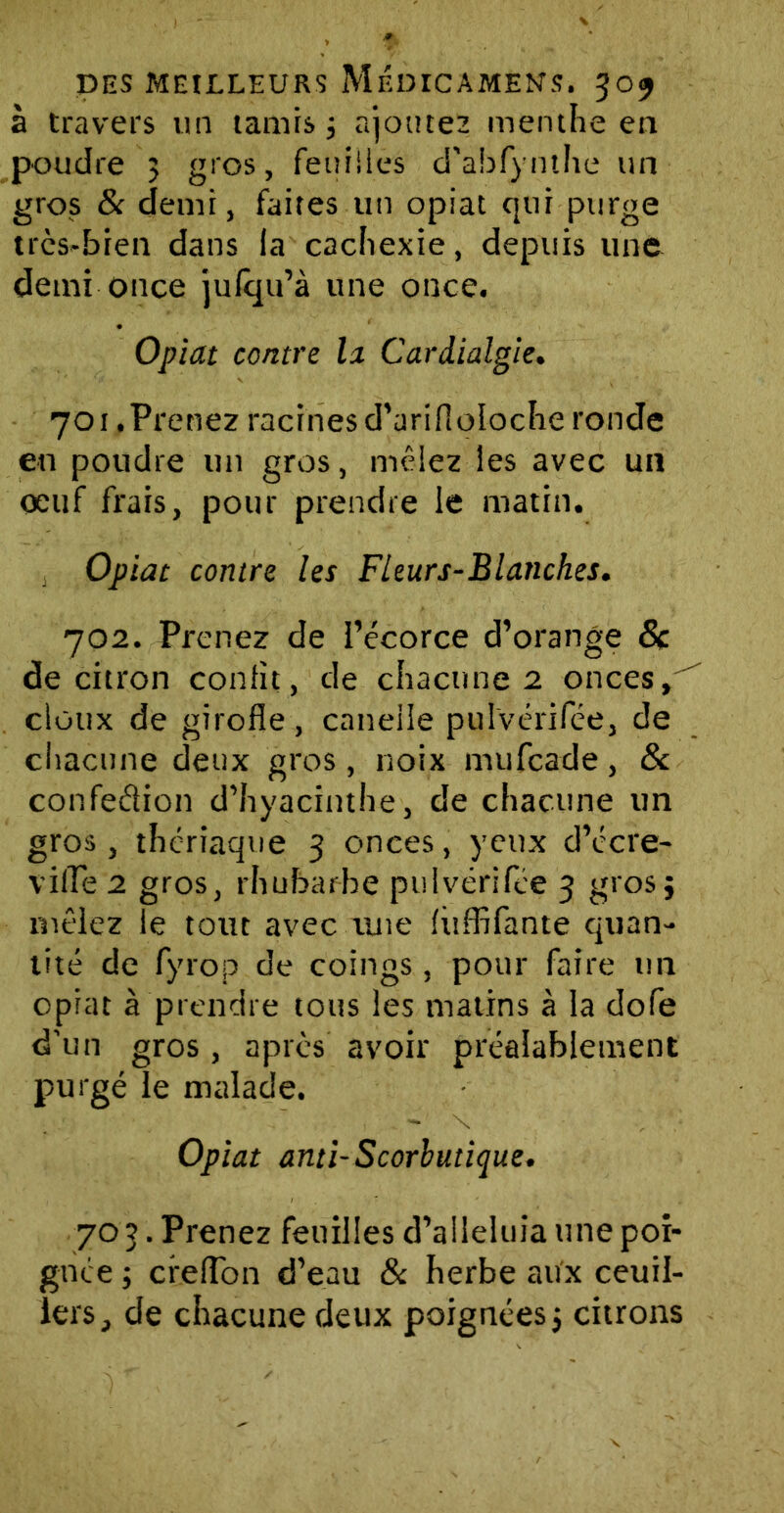 à travers un tamis 3 ajoutes menthe en poudre 3 gros, feuilles d’abfynthe un gros & demi, faites un opiat qui purge trcs-bien dans la cachexie, depuis une demi once jufqu’à une once. Opiat contre la Cardialgie. 701 .Prenez racines d’ari fi oloche ronde en poudre un gros, mêlez les avec un oeuf frais, pour prendre le matin. Opiat contre les Fleurs-Blanches. 702. Prenez de l’écorce d’orange & de citron confit, de chacune 2 onces»'' doux de girofle, caneiie pulvérifée, de chacune deux gros, noix nnifcade, & confection d’hyacinthe, de chacune un gros, thériaque 3 onces, yeux d’écre- vilPe 2 gros, rhubarbe pulvérifée 3 gros} mêlez le tout avec une fùffifante quan- tité de fyrop de coings, pour faire un opiat à prendre tous les matins à la dofe d'un gros, après avoir préalablement purgé le malade. Opiat anti-Scorbutique. 70 3. Prenez feuilles d’aileluia une poi- gnée ; creflon d’eau & herbe aux ceuil- lers, de chacune deux poignées, citrons