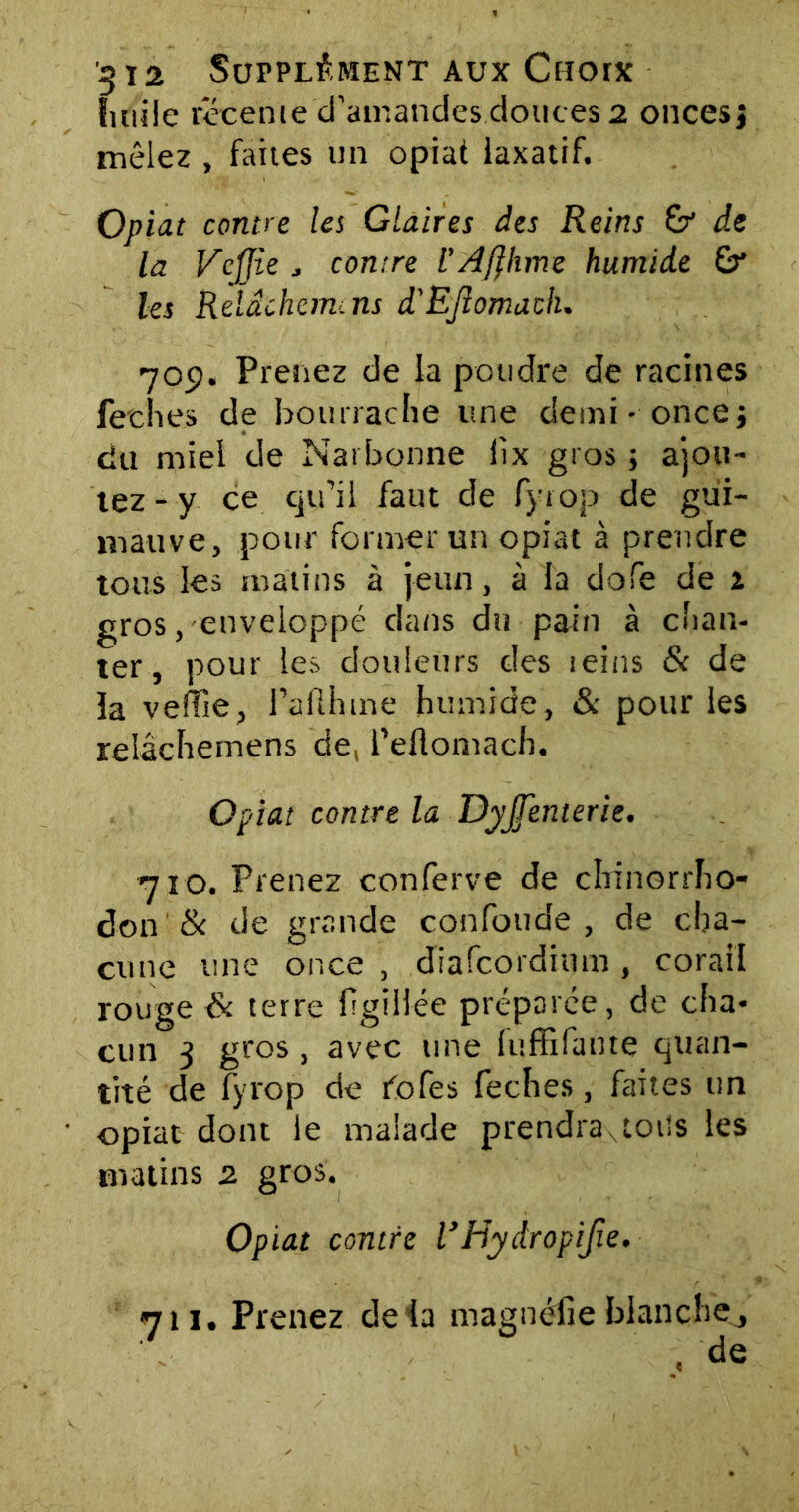 fini Je récente d’amandes douces 2 onces; mêlez , faites un opiat laxatif. Opiat contre les Glaires des Reins &* de la Vcjjie j contre l’Affhme humide &* les Rdâchem.ns d'EJlomach. 709. Prenez de la poudre de racines feehes de bourrache une demi - once; du miel de Narbonne iix gros ; ajou- tez - y ce qu’il faut de fyrop de gui- mauve, pour former un opiat à prendre tous les matins à jeun, à la dofe de 1 gros, enveloppé clans du pain à chan- ter, pour les douleurs des reins & de la veille, l’aflhtne humide, & pour les relâchemens de, feflomach. Opiat contre la Dyjfenterie. 71 o. Prenez conferve de chrinorrho- don & de grande confonde, de cha- cune une once , diafcordium , corail rouge & terre frgîiiée préparée , de cha- cun 3 gros , avec une fuffifante quan- tité de fyrop de fofes feches, faites un opiat dont le malade prendra,tous les matins 2 gros. Opiat contre VHydropiJie. 711. Prenez delà magnéfie blanchej , de