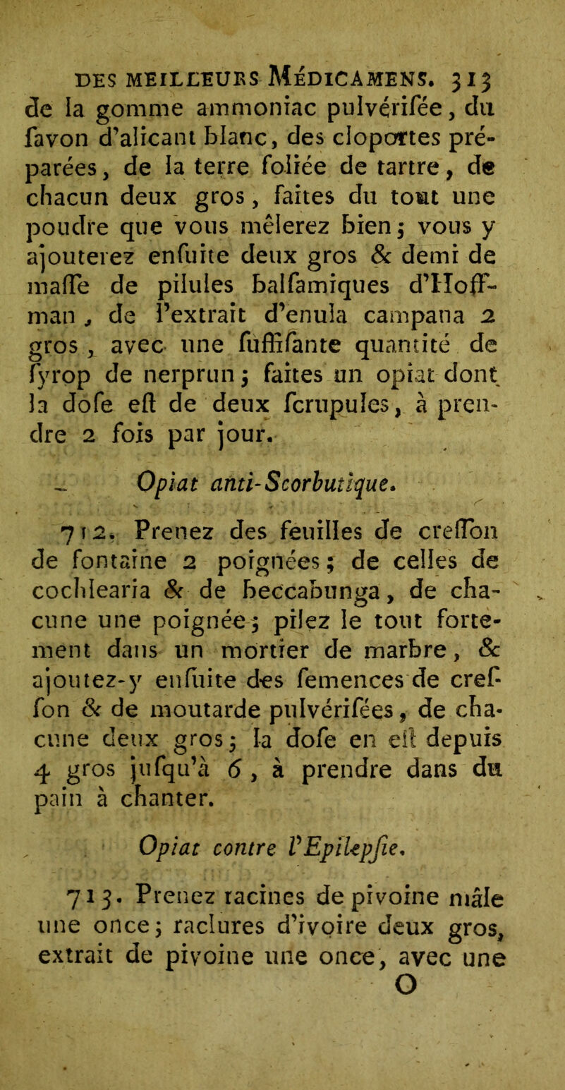 de la gomme ammoniac pulvérifée, du favon d’alicant blanc, des cloportes pré- parées , de la terre foliée de tartre, de chacun deux gros, faites du tout une poudre que vous mêlerez bien; vous y ajouterez enfuite deux gros & demi de malle de pilules balfamiques d’Hoff- man , de l’extrait d’enula campana 2 gros x avec une fuffifante quantité de fyrop de nerprun ; faites un opiat dont la dofe eft de deux fcrupules, à pren- dre 2 fois par jour. Opiat and-Scorbutique. 712, Prenez des feuilles de creffbn de fontaine 2 poignées ; de celles de cochlearia 8c de beccabunga, de cha- cune une poignée j pilez le tout forte- ment dans un mortier de marbre, & ajoutez-y enfuite des femences de cref- fon & de moutarde pulvérifées» de. cha- cune deux gros; la dofe en eît depuis 4 gros jufqu’à 6, à prendre dans du pain à chanter. Opiat contre VEpiUpJie, 713. Prenez racines de pivoine mâle une once; raclures d’ivoire deux gros, extrait de pivoine une once, avec une O