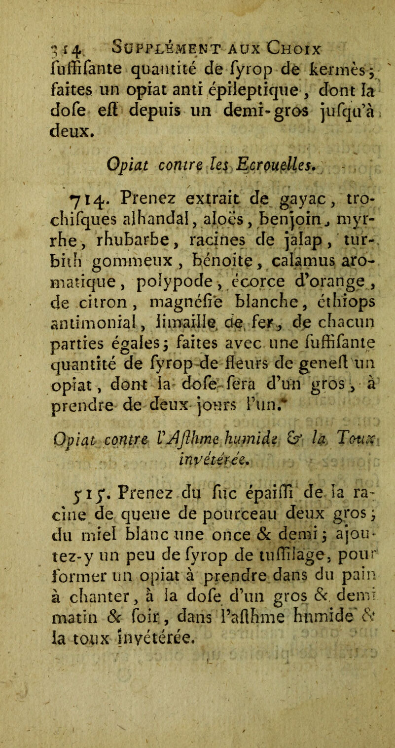 fuffifante quantité de fyrop de kermès; faites un opiat anti épileptique , dont la dofe eft depuis un demi-gros jufqu’à deux. Opiat contre les Ecrouelles. 714. Prenez extrait de gayac, tro- chifques alhandal, aloës, benjoinmyr- rhe, rhubarbe, racines de jalap, tur- bith gommeux, bénoite, calamus aro- matique , polypode , écorce d’orange , de citron , magnéfie blanche, éthiops antimonial, limaille de, fer , de chacun parties égales; faites avec une fuffifante quantité de fyrop de fleurs degenefl un opiat, dont la dofe fera d’un gros, à prendre de deux jours l’un.* Opiat contre l'Afihme humide h Toux invétérée. yij\ Prenez du fuc épaiffi de la ra- cine de queue de pourceau deux gros ; du miel blanc une once & demi; ajom tez-y un peu de fyrop de tuffilage, pour former un opiat à prendre dans du pain à chanter, à la dofe d’un gros &. demi matin 8c foir, dans l’aflhme hnmide & la toux Invétérée.
