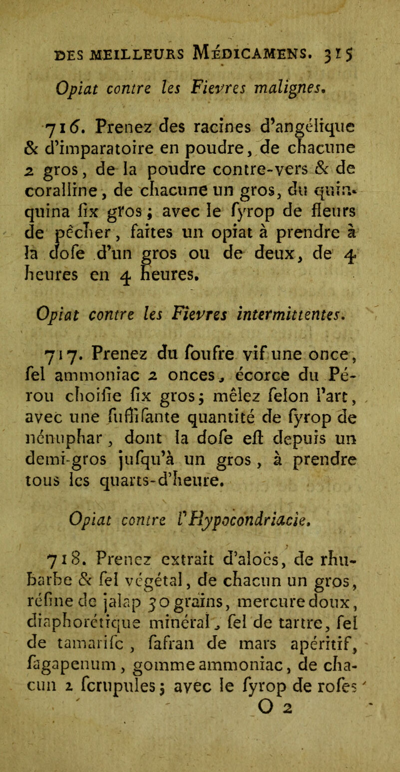 Opiat contre les Fievres malignes. 715. Prenez des racines d’angélique & d’imparatoire en poudre, de chacune 2 gros, de la poudre contre-vcrs & de coraliine, de chacune un gros, du quin- quina fix gros ; avec le fyrop de fleurs de pécher, faites un opiat à prendre à la dofe d’un gros ou de deux, de 4 heures en 4 heures, Opiat contre les Fievres intermittentes. 717. Prenez du foufre vif une once, fel ammoniac z onces, écorce du Pé- rou choifie fix gros; mêlez félon l’art, avec une fuflifante quantité de fyrop de nénuphar, dont la dofe efl: depuis un demi-gros jufqu’à un gros, à prendre tous les quarts-d’heure. Opiat contre VRypocondriacie, 718. Prenez extrait d’aîoës, de rhu- barbe & fel végétal, de chacun un gros, réfine de jalap 30 grains, mercure doux, diaphonique minéral, fel de tartre, fel de tamarife , fafran de mars apéritif, fagapenum, gomme ammoniac, de cha- cun i fcrupules ; avec le fyrop de rofes ' O 2