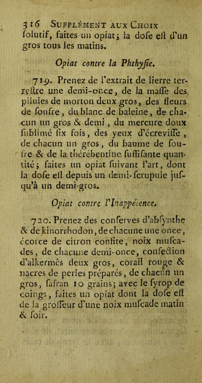 foiutif, faites un opiat; la clofe efl d’un gros tous les matins. Optât contre la Phthyjïe. 71-9« Prenez de fextrait de lierre ter- re lire une denir-once, de la mafle des pilules de morton deux gros, des fleurs de fonfre, du blanc de baleine, de cha- cun un gros & demi, du mercure doux fnblimé iix fois, des yeux d’écrevifle , de chacun un gros, du baume de fou- fre & de la thérébentine fu(filante quan- tité ; faites un opiat fijivant l’art, dont la dofe efl depuis un demi-fcrupuie juf- qu’à un demi-gros. Opiat contre VInappétence, 720. Prenez des conferves d’abfyntfie & de kinorrhodon, de chacune une once, écorce de citron confite, noix mufca- des, de chacune demi-once, confçdion d’alkermcs deux gros, corail rou^e & nacres de perles préparés, de chacun un gros, lafran io grains; avec Je fyrop de coings, faites un opiat dont la dofe efl de la grolîeur d’une noix mufcade matin & foir.