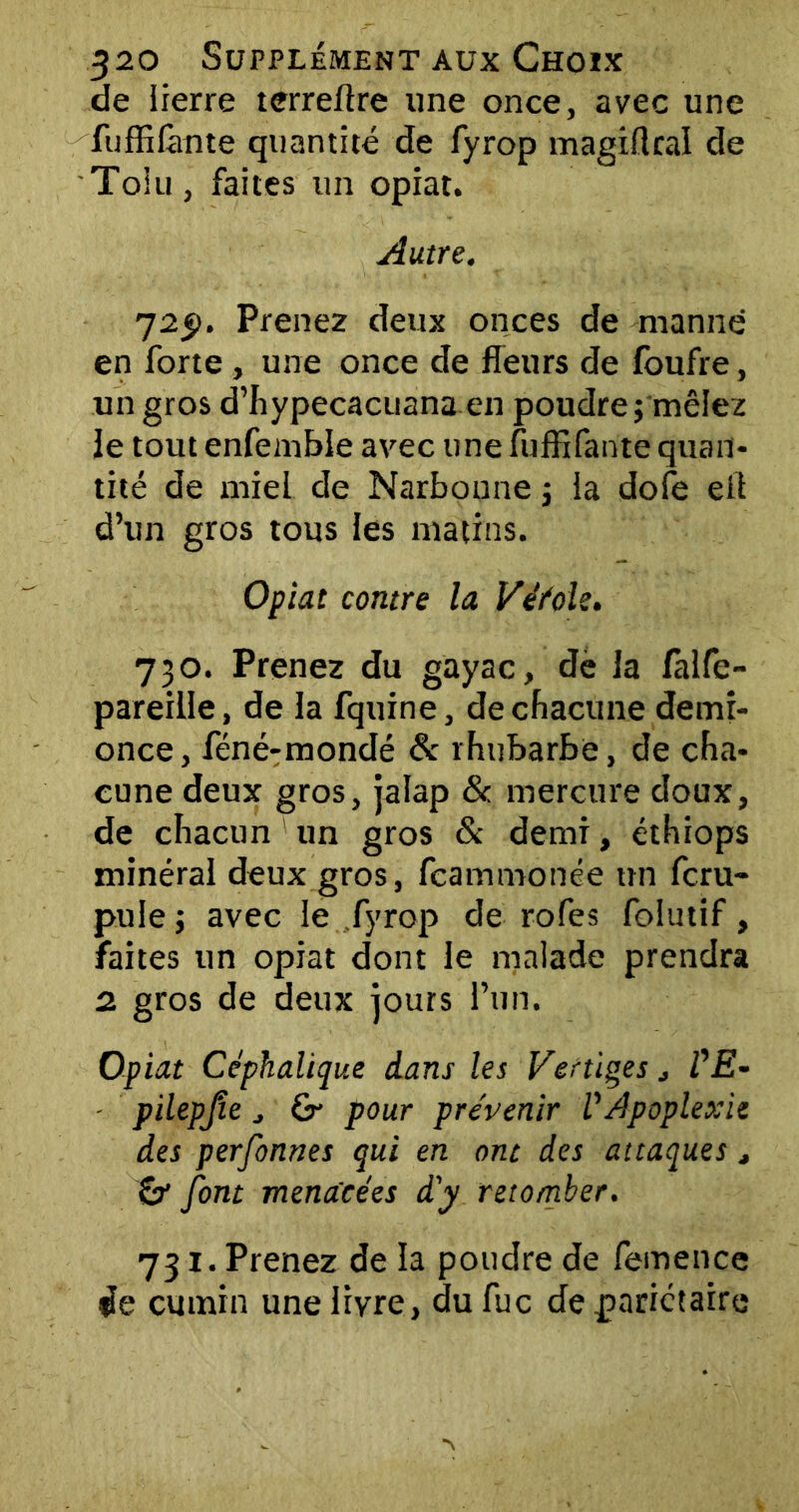 de lierre tcrreftre une once, avec une fuffifante quantité de fyrop m agi fl rai de Toiu, faites un opiat. Autre. 725). Prenez deux onces de manne en forte , une once de fleurs de foufre, un gros d’hypecacuana en poudre; mêlez le tout enfembie avec une fuffifante quan- tité de miel de Narbonne ; fa dofe efi d’un gros tous les matins. Opiat contre la Véfole. 730. Prenez du gayac, de la falfe- pareille, de la fquine, de chacune demi- once, féné-mondé & rhubarbe, de cha- cune deux gros, jalap & mercure doux, de chacun un gros & demi, éthiops minéral deux gros, fcammonée un fcru- puie ; avec le fyrop de rofes folutif, faites un opiat dont le malade prendra 2 gros de deux jours l’un. Opiat Céphalique dans les Vertiges, VE- pilepjîe , Çr pour prévenir l'Apoplexie des perfonnes qui en ont des attaques, & font menacées d'y retomber. 731. Prenez de la poudre de femence de cumin une livre, dufuc de pariétaire