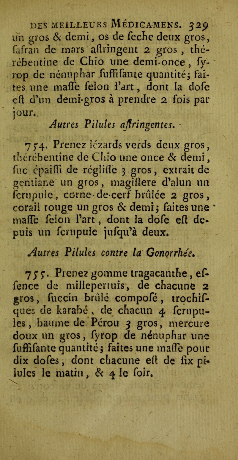 lin gros & demi, os de feche deux gros, fafrau de mars aflnngent 2 gros, thé- rcbentine de Chio une demi-once , fy- rop de nénuphar fuffifante quantité; fai- tes une maffe félon l’art, dont la dofe eft d’un demi-gros à prendre 2 fois par jour. Autres Pilules ajîringentes. - 774. Prenez lézards verds deux gros, thérébentine de Chio une once & demi, fuc cpaifîi de réglilfe 3 gros, extrait de gentiane un gros, magiflere d’alun un fcrupulc, corne de-cerf brûlée 2 gros, corail rouge un gros & demi; faites une tnafTe félon l’art, dont la dofe efl de- puis un fcrupule jufqu’à deux. Autres Pilules contre la Gonorrhée. 7y ç. Prenez gomme tragacanthe, ef- fence de millepertuis, de chacune 2 gros, fuccin brûlé compofé, trochif- ques de harabé, de chacun 4 fcrupu- les, baume de Pérou 3 gros, mercure doux tin gros, fyrop de nénuphar une fuffifante quantité} faites une malle pour dix dofes, dont chacune eü de lrx pi- lules le matin, & ^ le foir.