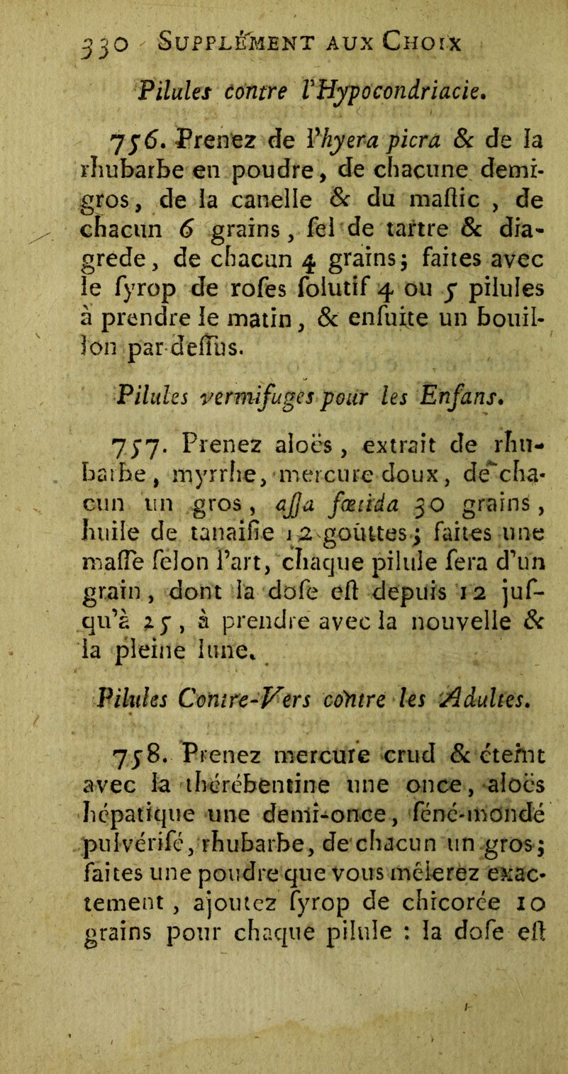 Pilules contre VHypocondriacie. 7 j 6. Prenez de Vhyera picra 8c de la rhubarbe en poudre, de chacune demi- gros, de la canelle & du maflic , de chacun 6 grains, fel de tartre & dia» grede, de chacun 4 grains ; faites avec le fyrop de rofes folutif 4 ou y pilules à prendre le matin, 8c enfuite un bouil- lon par delîus. Pilules vermifuges pour les Enfans. y SI- Prenez aloës, extrait de rhu- barbe, myrrhe, mercure doux, deVha- oun un gros, ajja fœùda 30 grains, huile de tanaifie j 2 gouttes j faites une maffe félon Part, chaque pilule fera d’un grain, dont la dofe eft depuis 12 juf- qu’à 25, à prendre avec la nouvelle 8c ia pleine lune. Pilules Comre-Vers contre les Adultes. 7y8. Prenez mercure crud 8c éteint avec la thérébentine une once, aloës hépatique une denli-onee, féné-mondé puîvérifc, rhubarbe, de chacun un gros j faites une poudre que vous mêlerez exac- tement, ajoutez fyrop de chicorée 10 grains pour chaque pilule : la dofe eft
