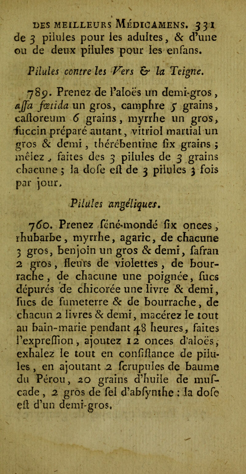 de 3 pilules pour les adultes} & d’une ou de deux pilules pour les enfans. Pilules contre les Vers & la Teigne. 78p. Prenez de l’aloës un demi-gros, ajfa fœtida un gros, camphre y grains, caftoreum 6 grains, myrrhe un gros, iiiccin préparé autant, vitriol martial un gros & demi, thérébentine fix grains ; mêlez ^ faites des 3 pilules de 3 grains chacune ; la dofe eft de 3 pilules 3 fois par jour. Pilules angéliques. 760. Prenez féné-mondé fix onces, rhubarbe, myrrhe, agaric, de chacune 3 gros, benjoin un gros & demi, fafran 2 gros, fleurs de violettes, de bour- rache, de chacune une poignée, fucs dépurés de chicorée une livre & demi, fucs de fumeterre 8c de bourrache, de chacun 2 livres & demi, macérez le tout au bain-marie pendant 48 heures, faites l’exprefiïon, ajoutez 12 onces d’aloës, exhalez le tout en confiftance de pilu- les , en ajoutant 2 fcrupuîes de baume du Pérou, 20 grains d’huile de muf- cade , 2 gros de fel d’abfynthe : la dofe elt d’un demi-gros.